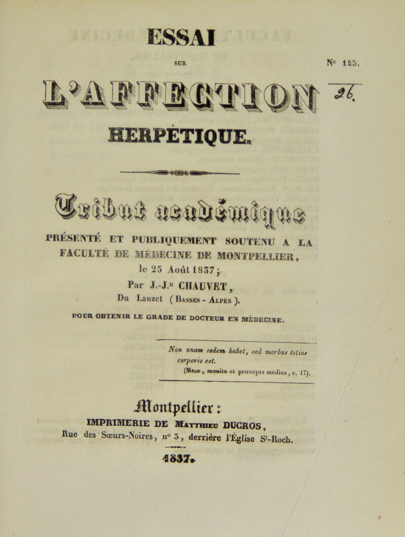 ESSAI SUR N® las. HERPÉTIQUE. PRÉSENTÉ ET PEBLIQEEMENT SOUTENU A JLA FACULTÉ DE MÉDECINE DE MONTPELLIER, le 25 Août 18573 Par J.-J.H CHAUVET, Du Laiizct ( Basses - Alpes POUR OBTENIR LE GRADE DE DOCTEUR EN MÉDECINE. Non unatH stdem kabet, sed movbus loliut corporii est. (MiiD , iBouita el pi-crccpia mcdica , c. 17). iHxmtpelltpr : imprimerie de Matthieu DUGROS, Rue des Sœurs-Noires, u° 5, derrière l’Église S‘-Roch.