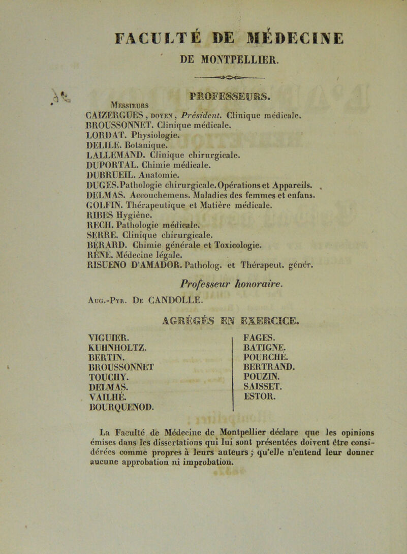 FACULTÉ DE MÉDECINE DE MONTPELLIER. PROFESSEURS. Messtedbs CAIZERGUES , doyen , Président. Clinique médicale. RROÜSSONNET. Clinique médicale, LORDAT. Physiologie. DELILE. Botanique. LALLEMAND. Clinique chirurgicale. DUPORTAL. Chimie médicale. DLBRUEIL. Anatomie. DUGES.Pathologie chirurgicale. Opérations et Appareils. , DELMAS. Accouchemens. Maladies des femmes et enfans. GOLFIN. Thérapeutique et Matière médicale. RffiES Hygiène. RECH. Pathologie médicale. SERRE. Clinique chirurgicale. BERARD. Chimie générale et Toxicologie. RÉNÉ. Médecine légale. RISUENO D’AMADOR. Palholog. et Thérapeut. génér. Professeur honoraire. Aug.-Pyr. De CANDOLLE. AGRÉGÉS EN EXERCICE. VIGÜIER. KUHNIIOLTZ. BERTIN. BROUSSONNET TOUCHY. DELMAS. VAILHÉ. BOURQUENOD. FAGES. BATIGNE. POURCHÉ. BERTRAND. POUZIN. SAISSET. ESTOR. La Faculté de Médecine de Montpellier déclare que les opinions émises dans les dissertations qui lui sont présentées doivent être consi- dérées comme propres à leurs auteurs ; qu’elle n’entend leur donner aucune approbation ni improbation.