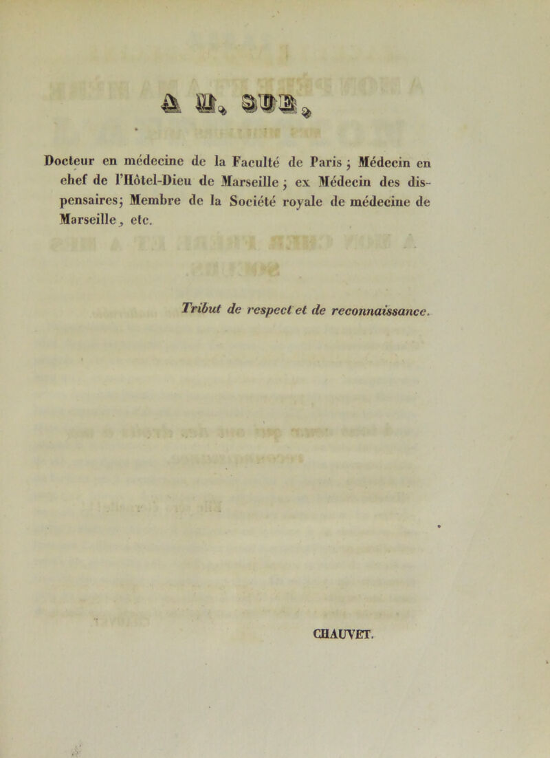 Docteur en médecine de la Faculté de Paris j Médecin en chef de l’Hôtel-Dieu de Marseille j ex Médecin des dis- pensaires j Membre de la Société royale de médecine de Marseille J etc. Tribut de respect et de reconnaissance.