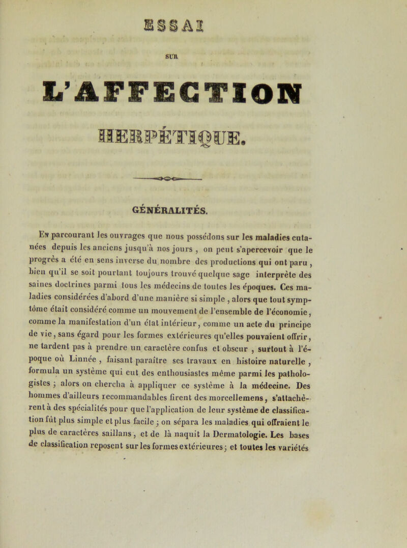 SUR L’AFFECTION GÉNÉRALITÉS. fctr parcourant Jes ouvrages que nous possédons sur les maladies cuta- nées depuis les anciens jusqu a nos jours , on peut s’apereevoir que le progrès a clé en sens inverse du nombre des productions qui ont paru , bien quil se soit pourtant toujours trouvé quelque sage interprète des saines doctrines parmi tous les médecins de toutes les époques. Ces ma- ladies considérées d abord d’une manière si simple , alors que tout symp- tôme était considéré comme un mouvement de l’ensemble de l’économie, comme la manifestation d’un état intérieur, comme un acte du principe de vie, sans égard pour les formes extérieures qu’elles pouvaient offrir, ne tardent pas a prendre un caractère confus et obscur , surtout à l’é- poque où Linnée , faisant paraître scs travaux en histoire naturelle , formula un système qui eut des enthousiastes même parmi les patholo- gistes ; alors on chercha à appliquer ce système à la médecine. Des hommes d’ailleurs recommandables firent des morccllemens, s’attachè- rent a des spécialités pour que l’application de leur système de classifica- tion fût plus simple et plus facile j on sépara les maladies qui offraient le plus de caractères saillans , et de là naquit la Dermatologie. Les bases de classification reposent sur les formes extérieures; et toutes les variétés