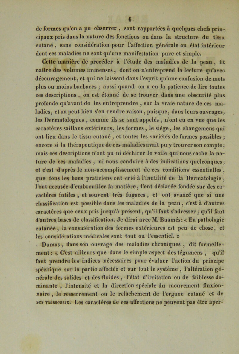 de formes qu’on a pu observer , sont rapportées à quelques chefs prin- cipaux pris dans la nature des fonctions ou dans la structure du liîsu cutané , sans considération pour l’affection générale ou état intérieur dont ces maladies ne sont qu’une manifestation pure et simple. Celte manière de procéder à l’élude des maladies de la peau , fit naître des volumes immenses, dont on n’entreprend la lecture qu’avec découragement, et qui ne laissent dans l’esprit qu’une confusion de mots plus ou moins barbares 3 aussi quand on a eu la patience de lire toutes ces descriptions ,, on est étonné de se trouver dans une obscurité plus profonde qu’avant de les entreprendre , sur la vraie nature de ces ma- ladies, et on peut bien s’en rendre raison, puisque, dans leurs ouvrages, les Dermatologues , comme ils se sont appelés , n’ont eu en vue que les caractères saillans extérieurs, les formes , le siège, les cbangemens qui ont lieu dans le tissu cutané , et toutes les variétés de formes possibles 3 encore si la thérapeulique'deces maladies avait pu y trouver son compte 3 mais ces descriptions n’ont pu ni déchirer le voile qui nous cache la na- ture de ces maladies , ni nous conduire à des indications quelconques 3 et c’est d’après le non-accomplissement de ces conditions essentielles , que tous les bous praticiens ont crié à l’inutilité de la Dermatologie , l’ont accusée d’embrouiller la matière, l’ont déclarée fondée sur des ca- ractères futiles , et souvent très fugaces , et ont avancé que si une classification est possible dans les maladies de la peau , c’est à d’antres caractères que ceux pris jusqu’à posent, qu’il faut s’adresser 3 qu’il faut d’autres bases de classification. Je dirai avec M. Buamés: « En pathologie cutanée, la considération des formes extérieures est peu de chose, et les considérations médicales sont tout ou l’essentiel. » • Dumas, dans son ouvrage des maladies chroniques , dit formelle- ment : « C’est ailleurs que dans le simple aspect des tcgumens , qu’il faut prendre les indices nécessaires pour évaluer l’action du principe spécifique sur la partie affectée et sur tout le système , l’altération gé- nérale des solides et des fluides , l’étal d’irritation ou de faiblesse do- minante , l’inlensilé et la direction spéciale du mouvement fluxion- naire , le resserrement ou le relâchement de l’organe cutané cl de scs vaisseaux. Les caractères de ces affections ne peuvent pas être aper-