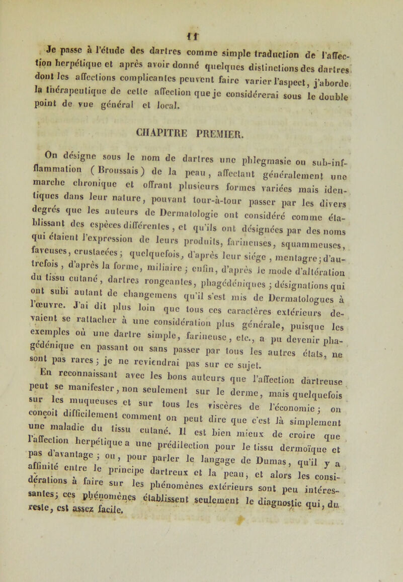 it Je passe à l’ctiidc des dartres comme simple traduction de l’afTcc* tion herpétique cl apres avoir donné quelques distinctions des dartres dont les atTcctions complicantcs peuvent faire varier l’aspect, j’aborde, la indrapeutique de celle affection que je considérerai sous le double point de vue général et local. CHAPITRE PREMIER. On désigne sous le nom de darires une plilegmasie on sub-inf- nammalion (Broussais) de la peau, alTeclaul gcncralemcnl une marche el.rouique et ollraul plusieurs formes variées mais iden- tiques dans leur nature, pouvant tour-à-lour passer par les divers degrés que les auteurs de Dermatologie eut eonsidéré comme éla- Uissatil dos especes dilTcrcnles, et qu'ils ont désignées par des noms qu.elaieutlevpression de leurs produils, farineuses, squammeuses, aieuses, crusiaeees; quelquefois, d'après leur siège , mculagro;d'au- trefois , dapres la forme, miliaire; enlin, d'après Je mode d'allération u lissu eulane, darires rongeantes, pliagcdoniqucs ; désigualions qui ont subi auhint de ehangcmens qu'il s'est mis de Dermatologues à loeuvrc. Ja. du plus loin que tous ces caractères eviérieurs de- vaient se ratlaclier à une eonsidcralion plus générale, puisque les evemides eu une dartre simple, farineuse, ele., a pu devenir pha- gedeiiique en passant ou sans passer par Ions les autres étals ne sont pas rares; je ne reviendrai pas sur ce sujet. La reeoniiaissanl avec les bons auleurs que l'alfeelion darlreiise sûr lot ““liment sur le derme, mais qtielqiiefel, Ut d''■“““■11; ““ une malad e du tissu cutané. Il est bien iiiieuv de croire que 1 affection berpetiquea une prédilection pour le tissu dermoi'que et ' pas davau âge; ou, pour parler le langage de Dumas, qu'il y a ara lie entre le principe dartreux et la peau, et aloi.; l eoL- r ions a aire sur les pbénomèiics extérieurs sont peu intéres- reste, est asscs facile. ” ’ ’ ““