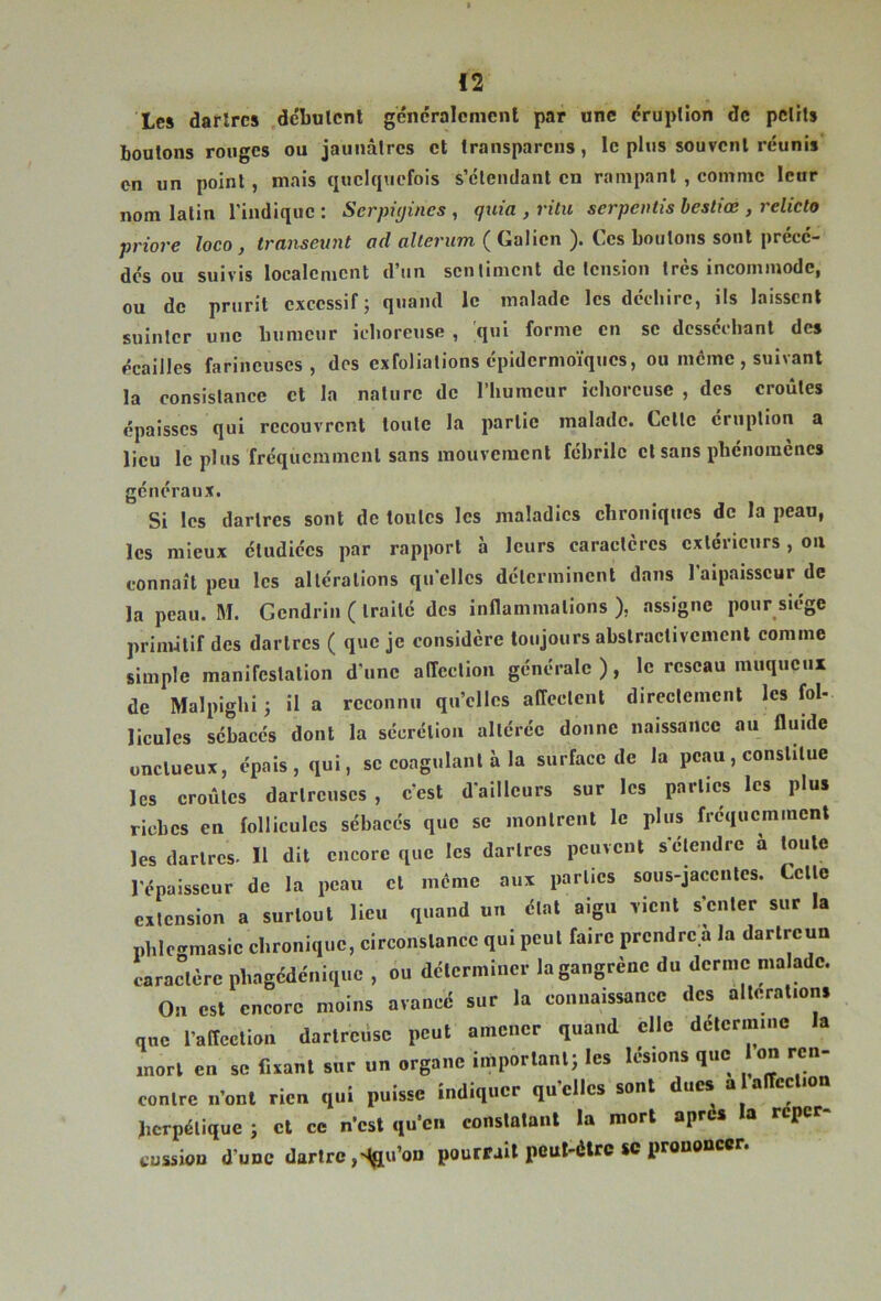 Les darlrcs débulcnl géncralenicnl par une druplion de pelMs boutons rouges ou jaunâtres et transparens, le plus souvent réunis on un point, mais quelquefois s’étendant en rampant , comme leur nom latin l'indique : Serpiyines , quia , ritu serpentis hesliœ , reliclo priore loco , transeunt urf oi/enm ( Galien ). Ces boutons sont précé- dés ou suivis localement d’un sentiment de tension très incommode, ou de prurit excessif; quand le malade les déchire, ils laissent suinter une humeur iclioreuse , ;qui forme en se desséchant des écailles farineuses, des exfolialions épidermoïques, ou meme , suivant la consistance cl la nature de l’humeur iclioreuse , des croûtes épaisses qui recouvrent toute la partie malade. Cette éruption a lieu le plus fréquemment sans mouvement fébrile cl sans phénomènes généraux. Si les dartres sont de toutes les maladies chroniques de la peau, les mieux étudiées par rapport à leurs caractères extérieurs, on connaît peu les altérations qu'elles déterminent dans l'aipaisscur de la peau. M. Gcndrin ( traité des inflammations ), assigne pour siège primitif des darlrcs ( que je considère toujours abslractivcmcnl comme simple manifestation d'une affection générale ), le réseau muqueux de Malpighi; il a reconnu qu’elles affectent directement les fol- licules sébacés dont la sécrétion altérée donne naissance au fluide onctueux, épais, qui, se coagulant à la surface de la peau, constitue les croûtes darlrcuscs , c’est d'ailleurs sur les parties les plus riches en follicules sébacés que se montrent le plus fréquemment les darlrcs. H dit encore que les darlrcs peuvent s'étendre a toute l'épaisseur de la peau et même aux parties sous-jaccnlcs. Cette extension a surtout lieu quand un état aigu vient s enter sur la phlc-masic chronique, circonstance qui peut faire prendre a la darlrcun caractère phagédénique , ou déterminer la gangrène du derme malade. On est encore moins avancé sur la connaissance des altérations que l’affection darlrcùsc peut amener quand elle détermine la mort en se fixant sur un organe important; les lésions que Ion ren- contre n’ont rien qui puisse indiquer qu’elles sont ducs a alTection herpétique ; cl ce n’est qu’en constatant la mort après la reper- cüssiou d’une dartre,>lau’on pourrait peut-être sc prononcer.