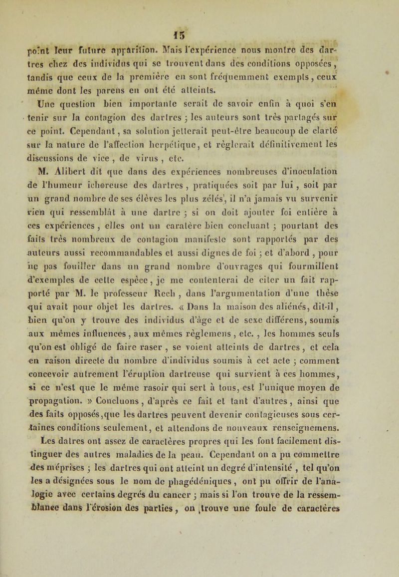 po'nl leur ftilurc npfflriJîon. IVfnis rcxpcricncc nous montre des dar- tres chez des individus qui se trouvent dans des conditions opposées, tandis que ceux de la première en sont fréquemment exempts, ceux meme dont les parons en ont été alleinls. Une question bien importante serait de savoir enfin h quoi s'en tenir sur la contagion des dartres 3 les auteurs sont très partagés sur ce point. Cependant, sa solution jetterait peut-être beaucoup de clarté sur la nature de l’atTection berpelique, et réglerait définitivement les discussions de vice , de virus , etc. M. Alibert dit que dans des expériences nombreuses d’inoculation de rhumeur iebercusc des dartres , pratiquées soit par lui , soit par un grand nombre de scs élèves les plus zélés', il n’a jamais vu survenir rien qui ressemblât à une dartre j si on doit ajouter foi entière à ces expériences , elles ont un caralére bien concluant 3 pourtant des faits très nombreux de contagion luanift-sle sont rapportés par des auteurs aussi recommandables et aussi dignes de foi j et d'abord , pour hq pas fouiller dans un grand nombre d'ouvrages qui fourmillent d’exemples de eette espèce, je me contenterai de citer un fait rap- porté par M. le professeur Rccb , dans l’argumentation d’une thèse qui avait pour objet les dartres. «Dans la maison des aliénés, dit-il, bien qu’on y trouve des individus d’âge et de sexe différens, soumis aux mêmes influences , aux memes règlcmens , etc. , les hommes seuls qu’on est obligé de faire raser, se voient atteints de dartres, et cela en raison directe du nombre d'individus soumis à cet acte ; comment concevoir autrement l'éruption dartreuse qui survient à ces hommes, si ce n’est que le même rasoir qui sert à tous, est l’unique moyen de propagation. » Concluons, d'après ce fait et tant d'autres, ainsi que des faits opposés,que les dartres peuvent devenir contagieuses sous cer- taines conditions seulement, et attendons de nouveaux renseignemens. Les datres ont assez de caractères propres qui les font facilement dis- tinguer des autres maladies de la peau. Cependant on a pu commettre des méprises 3 les dartres qui ont atteint un degré d’intensité , tel qu’on les a désignées sous le nom de pbagédéniques , ont pu offrir de l’ana- logie avec certains degrés du cancer 3 mais si l’on trouve de la ressem- blance dans l'érosion des parties, on [trouve une foule de caractères