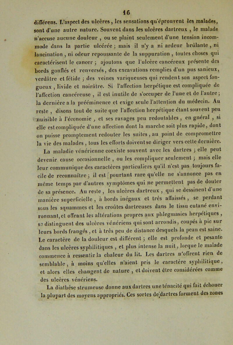IG diiïércns. L’aspccldcs ulcères, les sensationsqu'cprourcnl les malades, sont d’une autre nature. Souvent dans les ulcères dartreux , le malade n’nccusc aucune douleur , ou se plaint seulement d’une tension incom- mode dans la partie ulcérée 3 mais il n’y a ni ardeur brûlante , ni lancination , ni odeur repoussante de la suppuration , toutes choses qui caractérisent le eancer j ajoutons que l’ulcère cancéreux présente des bords gonflés et renversés, des excavations remplies d’un pus sanieux, verdâtre et fétide 3 des veines variqueuses qui rendent son aspect fon- gueux , livide et noirâtre. Si l’affection berpetique est compliquée de l’affection cancéreuse , il est inutile de s’occuper de l’une et de l’autre; la dernière a la prééminence et exige seule l’attention du médecin. Au reste , disons tout de suite que l’affection herpétique étant souvent peu ‘ nuisible à l’économie , et ses ravages peu redoutables , en gnéral , si elle est compliquée d’une affection dont la marche soit plus rapide, dont on puisse promptement redouter les suites, au point de compromettre la vie des malades , tous les efforts doivent se diriger vers cette dernière. La maladie vénérienne coexiste souvent avec les dartres ; elle peut devenir cause occasionnelle , ou les compliquer seulement ; mais elle leur communique des caractères particuliers qu'il n’est pas toujours fa- cile de reconnaître; il est [pourtant rare qu’elle ne s’annonce pas en meme temps par d’autres symptômes qui ne permettent pas de douter de sa présence. Au reste , les ulcères dartreux , qui se dessinent d'une manière supcrCcielle , à bords inégaux et très affaissés , se perdant sous les squammes et les croûtes darlreuses dans le tissu cutané envi- ronnant, et offrant les altérations propres aux pbleginasies herpétiques , 83 distinguent des ulcères vénériens qui sont arrondis, coupés à pic sur leurs bords franges , et à très peu de distance desquels la peau est saine. Le caractère de la douleur est différent ; elle est profonde et pesante dans les ulcères syphilitiques , et plus intense la nuit, lorque le malade commence à ressentir la chaleur du lit. Les dartres n'offrent rien de semblable, à moins qu’elles n’aient pris le caractère syphilitique, cl alors elles changent de nature , et doivent cire considérées comme des ulcères vénériens. La diathèse slrumeuse donne aux dartres une ténacité qui fait échouer la plupart des moyens appropriés. Ces sortes de^darlres forment des zones