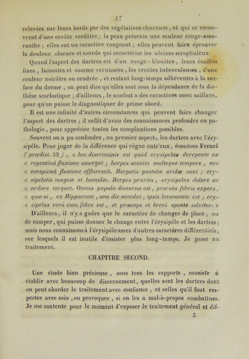 relevées sur leurs bonis par des végélalions charnues , et qui se recou- vrent d’une croule verdâtre; la peau présente une couleur rouge-ama- ranlhe; elles ont un caractère rongeant; elles peuvent faire éprouver la douleur obscure et sourde qui caractérise les ulcères scrophuleux. Quand l’aspect des dartres est d’un rouge - bleuâtre , leurs écailles bues , luisantes et comme vernissées , les croûtes tuberculeuses , d’une couleur noirâtre ou cendrée , et restant long-temps adhérentes à la sur- face du derme , on peut dire qu^elles sont sous la dépendance de la dia- thèse scorbutique ; d’ailleurs , le scorbut a des canaclères assez saillans, pour qu’on puisse le diagiiosliquer de prime abord. Il est une infinité d^aulres circonstances qui peuvent faire changer l’aspect des dartres ; il suffit d’avoir des connaissances profondes en pa- thologie , pour apprécier toutes les complications possibles. Souvent on a pu confondre , au premier aspect; les dartres avec l’éry- sipèle. Pour juger de la différence qui règne enlr’eux, écoutons Fernel ( prœdicL 52 ^ ^ <( hoc discriminis est quod erysipelas derepente ex « repentinâ fluxione emergat j herpes sensim multoque tempore , nec « conspicuâ fluxione efflorescit. Herpetis pushdee aridœ sunt ; ery- « sipelatis magnæ et humidæ. llerpes pruritu , erysipelas dolore ac « ardore torquet. Oninis papula diuturna est, prorsùs febris expers, « quœ si , ex Hippocrate , uno die accedat, ipsis levamento est ; ery- « sipelas vero cum febre est, et prœceps et brevi sponte solvitur. » D’ailleurs, il n’y a guère que le caractère de changer de place , ou de ramper', qui puisse donner le change entre l’érysipèle et les dartres; mais nous connaissons à l’érysipèle assez d’autres caractères différentiels, sur lesquels il est inutile d’insister plus long-temps. Je passe au. traitement. CHAPITRE SECOND. Une étude bien précieuse , sous tous les rapports , consisté' à établir avec beaucoup de discernement, quelles sont les dartres dont on peut aborder le traitement avec confiance , et celles qu’il faut res- pecter avec soin ,ou provoquer , si on les a mal-à-propos combattues. Je me contente pour le moment d’exposer le traitement général et dil- 5