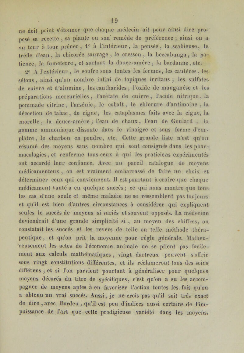 ne doit point s’étonner que chaque médecin ait pour ainsi dire pro- posé sa recette , sa plante ou son' remède de préférence j ainsi on a vu tour h tour prôner, 1° à l’intérieur, la pensée, la scabiense, le trèfle d’eau , la chicorée sauvage , le cresson , la beccabunga, la pa- tience, la fumeterre, et surtout la douce-amère, la bardanne, etc. 2 A l'extérieur , le soufre sous toutes les formes, les cautères , les sétons , ainsi qu’un nombre infini de topiques irritaus 3 les sulfates de cuivre et d’alumine, les cantharides, l’oxide de manganèse et les préparations mercurielles, l'acètate de cuivre, l’acide nitrique, la pommade cilrine , l’arsénic, le cobalt, le chlorure d’antimoine , la décoction de tabac, de cignë, les cataplasmes faits avec la ciguë, la morelle, la douce-amère 3 l’eau de chaux, l’eau de Goulard , la gomme ammoniaque dissoute dans le vinaigre et sous forme d’em- plàtre, le charbon en poudre, etc. Celte grande liste n’est qu’un résumé des moyens sans nombre qui sont consignés dans les phar- macologies, et renferme tous ceux à qui les praticiens expérimentés ont accordé leur confiance. Avec un pareil catalogue de moyens médicamenteux , on est vraiment embarrassé de faire un choix et déterminer ceux qui conviennent. 11 est pourtant à croire que chaque médicament vanté a eu quelque succès 3 ce qui nous montre que tous les cas d’une seule et même maladie ne se ressemblent pas toujours et qu’il est bien d’autres circonstances à considérer qui expliquent seules le succès de moyens si variés et souvent opposés. La médecine deviendrait d’une grande simplicité si , au moyen des chiffres, ou constatait les succès et les revers de telle ou telle méthode théra- peutique , et qu’on prit la moyenne pour règle générale. Malheu- reusement les actes de l’économie animale ne se plient pas facile- ment aux calculs mathématiques, vingt dartreux peuvent s'offrir sous vingt constitutions différentes, et ils réclameront tous des soins différens 3 et si l’on parvient pourtant à généraliser pour quelques moyens décorés du titre de spécifiques, c’est qu’on a su les accom- pagner de moyens aptes à en favoriser l’action toutes les fois qu’on a obtenu un vrai succès. Aussi, je ne crois pas qu’il soit très exact de dire , avec Bordeu , qu’il est peu d’indices aussi certains de l’im- puissance de l’art que cette prodigieuse variété dans les moyens.