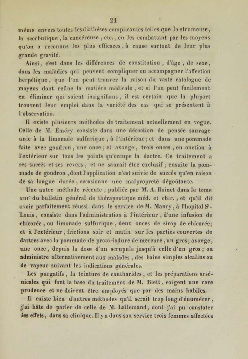 même envers loulcs IcsdiaÜièses complicanles Iclles que la slrnnicusc, la soorbulique , la cancéreuse , etc., en les corabatlanl par les moyens qu’on a reconnus les plus efficaces, à cause surtout de leur plus grande gravité. Ainsi, c’est dans les différences de constitution , d’âge , de sexe, dans les maladies qui peuvent compliquer ou accompagner l’affection herpétique, que l’on peut trouver la raison du vaste catalogue de moyens dont reflue la matière médicale , et si l’on peut facilement en éliminer qui soient insignifiaus , il est certain que la plupart trouvent leur emploi dans la variété des cas qui se présentent à l’observation. Il existe plusieurs méthodes de traitement actuellement en vogue. Celle de M. Éméry consiste dans une décoction de pensée sauvage «nie à la limonade sulfurique , à l’intérieur 3 et dans une pommade faite avec goudron , une once 3 et axonge , trois onces , en onction à l’extérieur sur tous les points qu’occupe la dartre. Ce traitement a ses succès et ses revers, et ne saurait être exclusif 3 ensuite la pom- - inade de goudron ,dont l’application n’est suivie de succès qu’en raison de sa longue durée , occasionne une malpropreté dégoûtante. Une autre méthode récente , publiée par M. A. Boinet dans le tome XIII® du bulletin général de thérapeutique méd. et chir. , et qu’il dit avoir parfaitement réussi dans le service de M. Manry,à l’hopital S'- Louis, consiste dans l’administration à l’intérieur , d’une infusion de chicorée , ou limonade sulfurique , deux onces de sirop de chicoréc3 et à l’extérieur , frictions soir et matin sur les parties couvertes de dartres avec la pommade de proto-iodure de mercure ,un gros3 axonge, une once, depuis la dose d’un scrupule jusqu’à celle d’un gros 3 on administre alternativement aux malades , des bains simples alcalins ou de vapeur suivant les indications générales. Les purgatifs , la teinture de cantharides , et les préparations arsé- nicales qui font la base du traitement de M. Biett, exigent une rare prudence et ne doivent être employés que par des mains habiles. Il existe bien d’autres méthodes qu’il serait trop long d’énumérer , j’ai hâte de parler de celle de M. Lallemand, dont j’ai pu constater ies effets, dans sa clinique. Il y a dans son service trois femmes affectées