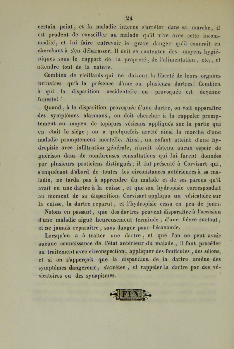 certain point, et la maladie inlcrne s’arrêter dans sa marche, il est prudent de conseiller au malade qu’il rLve avec celle incom- modité, et lui faire entrevoir le grave danger qu’il courrait en cherchant a s’en dcharasser. Il doit se conlcnter des moyens hygié- niques sous le rapport de la propreté , de ralimcntalion , etc., et attendre tout de la nature. Combien de vieillards qui ne doivent la liberté de leurs organes urinaires qu'à la présence d’une ou plusieurs dartres! Combien à qui la disparition accidentelle ou provoquée est devenue funeste! ! Quand , à la disparition provoquée d’une dartre, on voit apparaître des symptômes alarmans, on doit chercher à la rappeler promp- tement au moyen de topiques vésicans appliqués sur la partie qui en était le siège ; on a quelquefois arrêté ainsi la marche d'une maladie promptement mortelle. Ainsi, un enfant atteint d’une hy- dropisie avec infiltration générale, n’avait obtenu aucun espoir de guérison dans de nombreuses consultations qui lui furent données par plusieurs praticiens distingués^ il fut présenté à Corvisart qui, s’enquérant d’abord de toutes les circonstances antérieures à sa ma- ladie, ne tarda pas à apprendre du malade et de ses parens qu’il avait eu une dartre à la cuisse , et que son hydropisie correspondait au moment de sa disparition. Corvisart appliqua un vésicatoire sur la cuisse, la dartre reparut, et l’hydropisie cessa en peu de jours. Notons en passant, que des dartres peuvent disparaître à l’occasion d’une maladie aiguë heureusement terminée, d’une fièvre surtout, et ne jamais reparaître, sans danger pour l’économie. Lorsqu’on a à traiter une dartre , et que l’on ne peut avoir aucune connaissance de l’état antérieur du malade , il faut procéder au traitement avec circonspection^ appliquer des fonticules , des sétons, et si on s’apperçoit que la disparition de la dartre amène des symptômes dangereux, s’arrêter , et rappeler la dartre par des vé- sicatoires ou des synapismes.