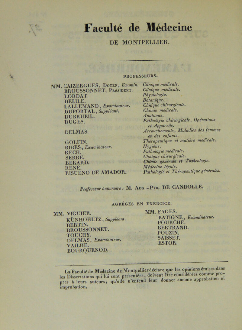 Fticulté de Médecine DE MONTPELLIER. PROFESSEUKS. mm. CAIZERGUES, Doten, Examin. BROUSSONNET, Président. LORDAT. DELIEE. LALLEMAND, Examinateur. DUPORTAL, Suppléant. DUBRUEIL. DüGES. DELMAS. GOLFIN. RIBES, Examinateur. RECH. SERRE. BERARD. RENÉ. risüeno de AMADOR. Clinique médicale. Clinique médicale. Physiologie. Botanique. Clinique chirurgicale. Chimie médicale. Anatomie. Pathologie chirurgicale. Opérations et Appareils. Accouchements, Maladies des femmes et des enfants. Thérapeutique et matière medicale. Hygiène. Pathologie médicale. Clinique chirurgicale. Chimie générale et Toxicologie. Médecine légale. Pathologie et Thérapeutique générales. Professeur honoraire : M. Aug.-Pyr. DE CANDOLLE. AGRÉGÉS EN EXERCICE. MM. VIGUIER. KÜNHOHLTZ, Suppléant. BERTIN. BROUSSONNET. TOUCHY. DELMAS, Examinateur. VAILHÉ. BOURQUENOD. MM. FAGES. BATIGNE, Examinateur. FOURCHÉ. BER1RAND. POUZIN. SAISSET. ESTOR. La Faculté de Médecine de Monlpellierdéclarc que les «^n^ns émises dans les Dissertations qui lui sont présentées, doivent etre considérées comme ^ près à leurs auteurs; qu’elle n’entend leur donner aucune approbation improbation.