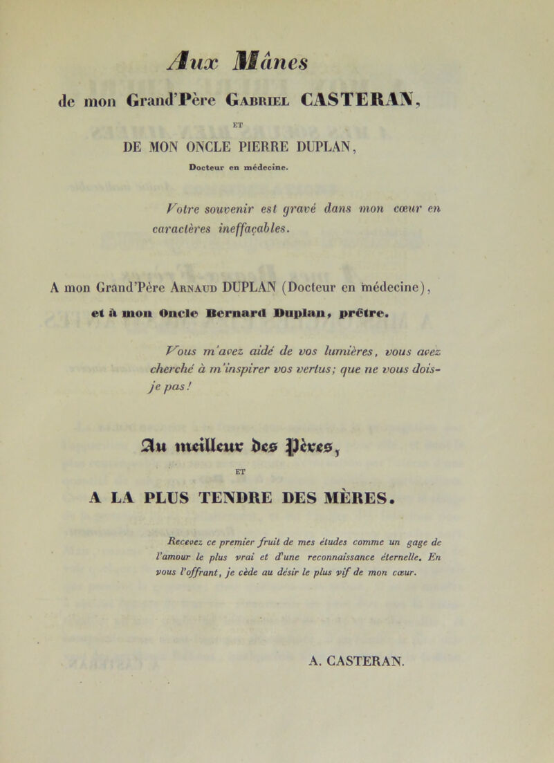 /lux Mtânes de mon Grand’Père Gabriel CASTERAjX, ET DE MON ONCLE PIERRE DUPLAN, Docteur en médecine. Fotre souvenir est gravé dans mon cœur en caractères ineffaçables. A mon Grand’Père Arnaud DUPLAN (Docteur en médecine), et à mon Oncle Bernaril Duplan > prêtre. T^ous m'avez aide' de vos lumières, vous avez cherché à m'inspirer vos vertus; que ne vous dois- je pas/ incUkur bco ET A LA PLUS TENDRE DES MÈRES. Recevez ce premier fruit de mes études comme un gage de l’amour le plus vrai et d'une reconnaissance éternelle. En vous l’offrant, je cède au désir le plus vif de mon cœur. A. GASTERAN.