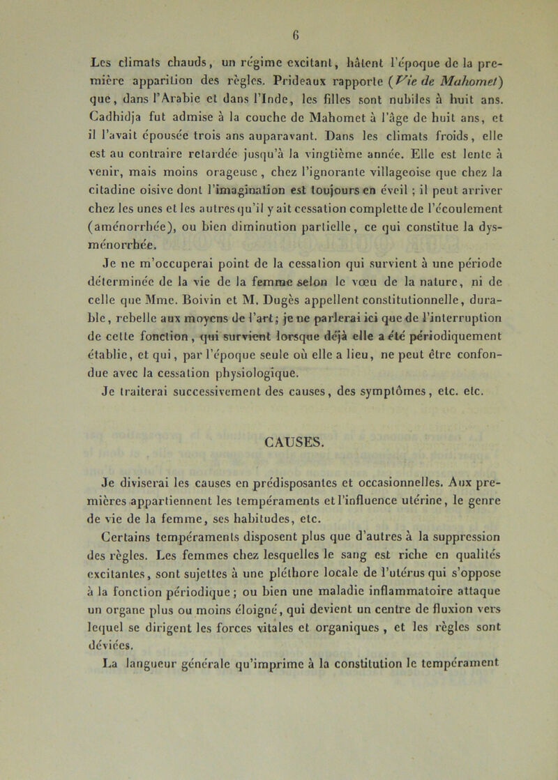 Les climats chauds, un régime excitant, hâtent l’époque de la pre- mière apparition des règles. Prideaux rapporte que, dans l’Arabie et dans l’Inde, les filles sont nubiles à huit ans. Cadhidja fut admise à la couche de Mahomet à l’âge de huit ans, et il l’avait épousée trois ans auparavant. Dans les climats froids, elle est au contraire retardée jusqu’à la vingtième année. Elle est lente à venir, mais moins orageuse , chez l’ignorante villageoise que chez la citadine oisive dont l’imagination est toujours en éveil ; il peut arriver chez les unes et les autres qu’il y ait cessation complette de l’écoulement (aménorrhée), ou bien diminution partielle, ce qui constitue la dys- ménorrhée. Je ne m’occuperai point de la cessation qui survient à une période déterminée de la vie de la femme selon le vœu de la nature, ni de celle que Mme. Boivin et M. Dugès appellent constitutionnelle, dura- ble , rebelle aux moyens de l’art ; je ne parlerai ici que de l’interruption de celte fonction, qui survient lorsque déjà elle a été périodiquement établie, et qui, par l’époque seule où elle a lieu, ne peut être confon- due avec la cessation physiologique. Je traiterai successivement des causes, des symptômes, etc. etc. CAUSES. Je diviserai les causes en prédisposantes et occasionnelles. Aux pre- mières appartiennent les tempéraments et l’influence utérine, le genre de vie de la femme, ses habitudes, etc. Certains tempéraments disposent plus que d’autres à la suppression des règles. Les femmes chez lesquelles le sang est riche en qualités excitantes, sont sujettes à une pléthore locale de l’utérus qui s’oppose à la fonction périodique ; ou bien une maladie inflammatoire attaque un organe plus ou moins éloigné, qui devient un centre de fluxion vers lequel se dirigent les forces vitales et organiques , et les règles sont déviées. La langueur générale qu’imprime à la constitution le tempérament