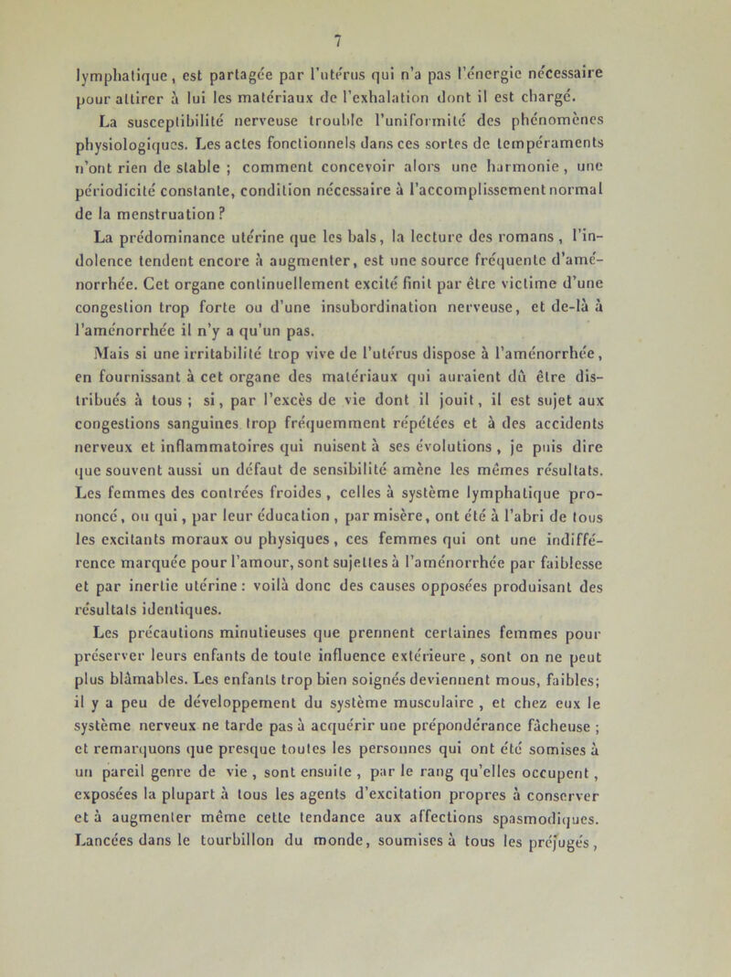 lymphatique, est partagée par l’utérus qui n’a pas l’énergie nécessaire pour attirer à lui les matériaux de l’exhalation dont il est chargé. La susceptibilité nerveuse trouble runiformité des phénomènes physiologiques. Les actes fonctionnels dans ces sortes de tempéraments n’ont rien de stable ; comment concevoir alors une harmonie, une périodicité constante, condition nécessaire à l’accomplissement normal de la menstruation ? La prédominance utérine que les bals, la lecture des romans, l’in- dolence tendent encore à augmenter, est une source fréquente d’amé- norrhée. Cet organe continuellement excité finit par être victime d’une congestion trop forte ou d’une insubordination nerveuse, et de-là à l’aménorrhée il n’y a qu’un pas. Mais si une irritabilité trop vive de l’utérus dispose à l’aménorrhée, en fournissant à cet organe des matériaux qui auraient dii être dis- tribués à tous ; si, par l’excès de vie dont il jouit, il est sujet aux congestions sanguines trop fréquemment répétées et à des accidents nerveux et inflammatoires qui nuisent à ses évolutions , je puis dire (jue souvent aussi un défaut de sensibilité amène les mêmes résultats. Les femmes des contrées froides , celles à système lymphatique pro- noncé , ou qui, par leur éducation , par misère, ont été à l’abri de tous les excitants moraux ou physiques, ces femmes qui ont une indiffé- rence marquée pour l’amour, sont sujettes à l’aménorrhée par faiblesse et par inertie utérine: voilà donc des causes opposées produisant des résultats identiques. Les précautions minutieuses que prennent certaines femmes pour préserver leurs enfants de toute influence extérieure , sont on ne peut plus blâmables. Les enfants trop bien soignés deviennent mous, faibles; il y a peu de développement du système musculaire , et chez eux le système nerveux ne tarde pas à acquérir une prépondérance fâcheuse ; et remarquons que presque toutes les personnes qui ont été somises à un pareil genre de vie , sont ensuite , par le rang qu’elles occupent, exposées la plupart à tous les agents d’excitation propres à conserver et à augmenter même cette tendance aux affections spasmodiques. Lancées dans le tourbillon du monde, soumises à tous les préjugés,