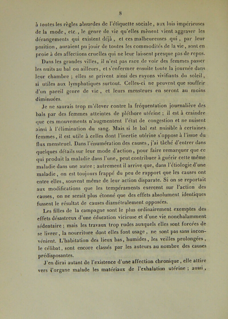 à loiilesles règles absurdes de l’éliquclte sociale, aux lois impérieuses de la mode, elc., le genre de vie qu’elles mènent vient aggraver les de'rangements qui existent déjà , et ces malheureuses qui , par leur position , auraient pu jouir de tontes les commodités de la vie, sont en proie à des affections cruelles qui ne leur laissent presque pas de repos. Dans les grandes villes, il n’est pas rare do voir des femmes passer les nuits au bal ou ailleurs, et s’enfermer ensuite toute la journée dans leur chambre ; elles se privent ainsi des rayons vivifiants du soleil, si utiles aux lymphatiques surtout. Celles-ci ne peuvent que souffrir d’un pareil genre de vie , et leurs menstrues en seront au moins diminuées. Je ne saurais trop m’élever contre la fréquentation journalière des bals par des femmes atteintes de pléthore utérine ; il est à craindre que ces mouvements n’augmentent l’état de congestion et ne nuisent ainsi à l’élimination du sang. Mais si le bal est nuisible à certaines femmes, il est utile à celles dont l’inertie utérine s’oppose à l’issue du flux menstruel. Dans l’énumération des causes, j’ai tâché d’entrer dans quelques détails sur leur mode d’action, pour faire remarquer que ce qui produit la maladie dans l’une, peut contribuer à guérir cette meme maladie dans une autre ; autrement il arrive que, dans l’étiologie d’une maladie, on est toujours frappé du peu de rapport que les causes ont entre elles, souvent même de leur action disparate. Si on se reportait aux modifications que les tempéraments exercent sur l’action des causes, on ne serait plus étonné que des effets absolument identiques fussent le résultat de causes diamétralement opposées. Les filles de la campagne sont le plus ordinairement exemptes des effets désastreux d’une éducation vicieuse et d’une vie nonchalamment sédentaire ; mais les travaux trop rudes auxquels elles sont forcées de se livrer, la nourriture dont elles font usage , ne sont pas sans incon- vénient. L’habitation des lieux bas, humides, les veilles prolongées, le célibat, sont encore classés par les auteurs au nombre des causes prédi.sposantes. J’en dirai autant de l’existence d’une affection chronique , elle attire vers l’organe malade les matériaux de l’exhalation ulerine ; aussi ,