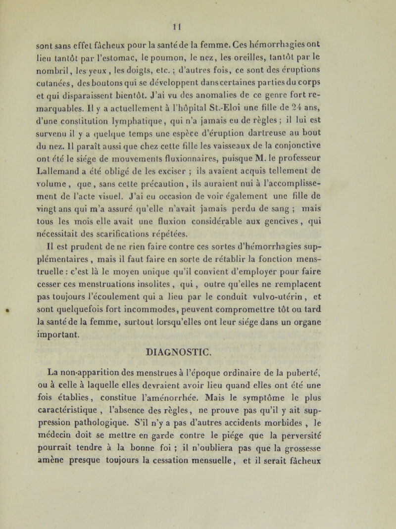 U sont sans effet fâcheux pour la santé' de la femme. Ces hémorrh.igies ont lieu tantôt par l’estomac, le poumon, le nez, les oreilles, tantôt par le nombril, les yeux , les doigts, etc. ; d’autres fois, ce sont des éruptions cutanées, desboutonsqui se développent dans certaines parliesdu corps et qui disparaissent bientôt. J’ai vu des anomalies de ce genre fort re- marquables. Il y a actuellement à l’hôpilal St.-Eloi une fille de 24 ans, d’une constitution lymphatique, qui n’a Jamais eu de règles ; il lui est survenu il y a quelque temps une espèce d’éruption dartreuse au bout du nez. 11 paraît aussi que chez cette fdle les vaisseaux de la conjonctive ont été le siège de mouvements fluxionnaires, puisque M. le professeur Lallemand a été obligé de les exciser ; ils avaient acquis tellement de volume , que , sans celte précaution , ils auraient nui à l’accomplisse- ment de l’acte visuel. J’ai eu occasion de voir également une fille de vingt ans qui m’a assuré qu’elle n’avait jamais perdu de sang ; mais tous les mois elle avait une fluxion considérable aux gencives, qui nécessitait des scarifications répétées. Il est prudent de ne rien faire contre ces sortes d’hémorrhagies sup- plémentaires , mais il faut faire en sorte de rétablir la fonction mens- truelle : c’est là le moyen unique qu’il convient d’employer pour faire cesser ces menstruations insolites , qui, outre qu’elles ne remplacent pas toujours l’écoulement qui a lieu par le conduit vulvo-utérin, et • sont quelquefois fort incommodes, peuvent compromettre tôt ou tard la santé de la femme, surtout lorsqu’elles ont leur siège dans un organe important. DIAGNOSTIC. La non-apparition des menstrues à l’époque ordinaire de la puberté, ou à celle à laquelle elles devraient avoir lieu quand elles ont été une fois établies, constitue l’aménorrhée. Mais le symptôme le plus caractéristique , l’absence des règles, ne prouve pas qu’il y ait sup- pression pathologique. S’il n’y a pas d’autres accidents morbides , le médecin doit se mettre en garde contre le piège que la perversité pourrait tendre à la bonne foi ; il n’oubliera pas que la grossesse amène presque toujours la cessation mensuelle, et il serait fâcheux