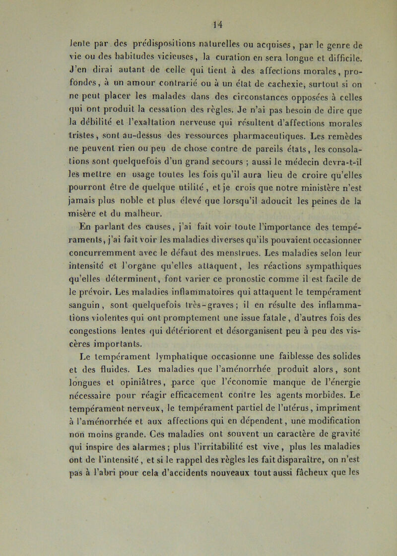 H Jenle par des prc'disposilions naturelles ou acquises, par le genre de vie ou des habitudes vicieuses, la curation en sera longue et difficile. J’en dirai autant de celle qui tient à des affections morales, pro- fondes, a un amour contrarié ou à un état de cachexie, surtout si on ne peut placer les malades dans des circonstances opposées à celles qui ont produit la cessation des règles. Je n’ai pas besoin de dire que la débilité et l’exaltation nerveuse qui résultent d’affections morales tristes, sont au-dessus des ressources pharmaceutiques. Les remèdes ne peuvent rien ou peu de chose contre de pareils étals, les consola- tions sont quelquefois d’un grand secours ; aussi le médecin devra-t-il les mettre en usage toutes les fois qu’il aura lieu de croire qu’elles pourront être de quelque utilité , et je crois que notre ministère n’est jamais plus noble et plus élevé que lorsqu’il adoucit les peines de la misère et du malheur. En parlant des causes, j’ai fait voir toute l’importance des tempé- raments, j’ai fait voir les maladies diverses qu’ils pouvaient occasionner concurremment avec le défaut des menstrues. Les maladies selon leur intensité et l’organe qu’elles attaquent, les réactions sympathiques qu’elles déterminent, font varier ce pronostic comme il est facile de le prévoir. Les maladies inflammatoires qui attaquent le tempérament sanguin, sont quelquefois très-graves; il en résulte des inflamma- liôns violentes qui ont promptement une issue fatale, d’autres fois des congestions lentes qui détériorent et désorganisent peu à peu des vis- cères importants. Le tempérament lymphatique occasionne une faiblesse des solides et des fluides. Les maladies que l’aménorrhée produit alors, sont longues et opiniâtres, parce que l’économie manque de l’énergie nécessaire pour réagir efficacement contre les agents morbides. Le tempérament nerveux, le tempérament partiel de l’utérus, impriment à l’aménorrhée et aux affections qui en dépendent, une modification non moins grande. Ces maladies ont souvent un caractère de gravité qui inspire des alarmes; plus l’irritabilité est vive, plus les maladies ont de l’intensité , et si le rappel des règles les fait disparaître, on n’est pas à l’abri pour cela d’accidents nouveaux tout aussi fâcheux que les