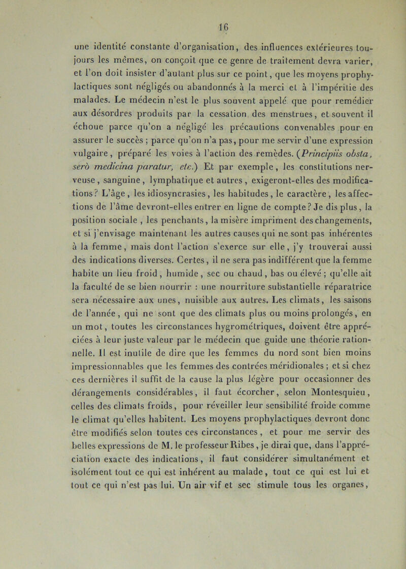 une identité constante d’organisation, des influences exiéricures tou- jours les memes, on conçoit que ce genre de traitement devra varier, et l’on doit insister d’autant plus sur ce point, que les moyens prophy- lactiques sont négligés ou abandonnés à la merci et à l’impéritie des malades. Le médecin n’est le plus souvent appelé que pour remédier aux désordres produits par la cessation des menstrues, et souvent il échoue parce qu’on a négligé les précautions convenables pour en assurer le succès ; parce qu’on n’a pas, pour me servir d’une expression vulgaire, préparé les voies à l’action des remèdes. (^Principiis obsla, sera mcdicina paratur, etc.) Et par exemple, les constitutions ner- veuse , sanguine, lymphati(]ue et autres , exigeront-elles des modifica- tions? L’âge, les idiosyncrasies, les habitudes, le caractère, les affec- tions de l’âme devront-elles entrer en ligne de compte ? Je dis plus, la position sociale , les penchants, la misère impriment des changements, et si j’envisage maintenant les autres causes qui ne sont pas inhérentes à la femme, mais dont l’action s’exerce sur elle, j’y trouverai aussi des indications diverses. Certes, il ne sera pas indifférent que la femme habite un lieu froid , humide , sec ou chaud , bas ou élevé ; qu’elle ait la faculté de .se bien nourrir : une nourriture substantielle réparatrice sera nécessaire aux unes, nuisible aux autres. Les climats, les saisons de l’année, qui ne sont que des climats plus ou moins prolongés, en un mot, toutes les circonstances hygrométriques, doivent être appré- ciées à leur juste valeur par le médecin que guide une théorie ration- nelle. 11 est inutile de dire que les femmes du nord sont bien moins impressionnables que les femmes des contrées méridionales ; et si chez ces dernières il suffit de la cause la plus légère pour occasionner des dérangements considérables, il faut écorcher, selon Montesquieu, celles des climats froids, pour réveiller leur sensibilité froide comme le climat qu’elles habitent. Les moyens prophylactiques devront donc être modifiés selon toutes ces circonstances, et pour me servir des belles expressions de M. le professeur Ribes, je dirai que, dans l’appré- ciation exacte des indications, il faut considérer simultanément et isolément tout ce qui est inhérent au malade, tout ce qui est lui et tout ce qui n’est pas lui. Un air vif et sec stimule tous les organes.