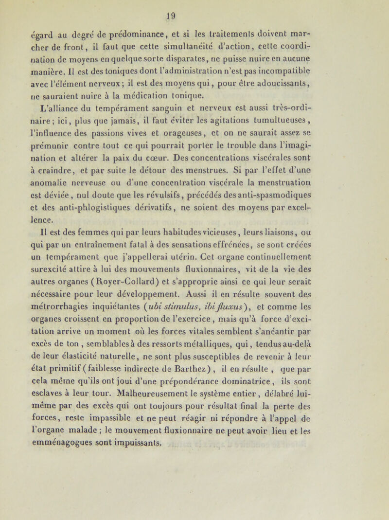 égard au degré de prédominance, et si les traitements doivent mar- cher de front, il faut que cette simultanéité d’action, cette coordi- nation de moyens en quelque sorte disparates, ne puisse nuire en aucune manière. 11 est des toniques dont l’administration n’est pas incompatible avec l’élément nerveux ; il est des moyens qui, pour être adoucissants, ne sauraient nuire à la médication tonique. L’alliance du tempérament sanguin et nerveux est aussi très-ordi- naire ; ici, plus que jamais, il faut éviter les agitations tumultueuses, l’influence des passions vives et orageuses, et on ne saurait assez se prémunir contre tout ce qui pourrait porter le trouble dans l’imagi- nation et altérer la paix du cœur. Des concentrations viscérales sont à craindre, et par suite le détour des menstrues. Si par l’effet d’une anomalie nerveuse ou d’une concentration viscérale la menstruation est déviée, nul doute que les révulsifs, pi’écédés des anti-spasmodiques et des anti-phlogistiques dérivatifs, ne soient des moyens par excel- lence. Il est des femmes qui par leurs habitudes vicieuses, leurs liaisons, ou qui par un entraînement fatal à des sensations effrénées, se sont créées un tempérament que j’appellerai utérin. Cet organe continuellement surexcité attire à lui des mouvements fluxionnaires, vit de la vie des autres organes (Royer-Collard) et s’approprie ainsi ce qui leur serait nécessaire pour leur développement. Aussi il en résulte souvent des métrorrhagies inquiétantes (^ubi stimulus. ibijluxus), et comme les organes croissent en proportion de l’exercice, mais qu’à force d’exci- tation arrive un moment où les forces vitales semblent s’anéantir par excès de ton , semblables à des ressorts métalliques, qui, tendus au-delà de leur élasticité naturelle, ne sont plus susceptibles de revenir à leur état primitif (faiblesse indirecte de Barthez) , il en résulte , que par cela même qu’ils ont joui d’une prépondérance dominatrice , ils sont esclaves à leur tour. Malheureusement le système entier , délabré lui- même par des excès qui ont toujours pour résultat final la perte des forces, reste impassible et ne peut réagir ni répondre à l’appel de l’organe malade ; le mouvement fluxionnaire ne peut avoir lieu et les emménagogues sont impuissants.