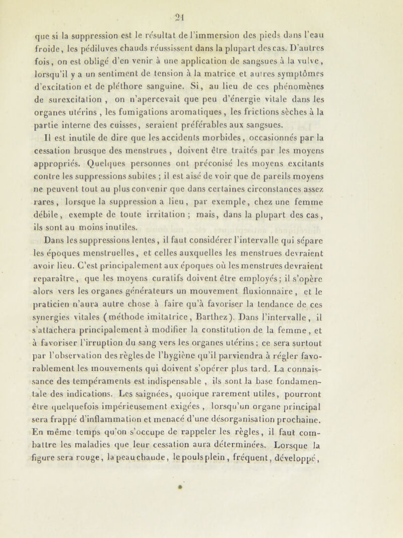 que si la suppression est le résultat de l’immersion des pieds dans l’eau froide, les pédiluves chauds réussissent dans la plupart des cas. D’autres fois, on est obligé d’en venir à une application de sangsues à la vulve, lorsqu’il y a un sentiment de tension à la matrice et autres symptômes d’excitation et de pléthore sanguine. Si, au lieu de ces phénomènes de surexcitation , on n’apercevait que peu d’énergie vitale dans les organes utérins , les fumigations aromatiques, les frictions sèches à la partie Interne des cuisses, seraient préférables aux sangsues. Il est inutile de dire que les accidents morbides, occasionnés par la cessation brusque des menstrues , doivent être traites par les moyens appropriés. Queh]ues personnes ont préconisé les moyens excitants contre les suppressions subites ; il est aisé de voir que de pareils moyens ne peuvent tout au plus convenir que dans certaines circonstances assez rares, lorsque la suppression a lieu, par exemple, chez une femme débile, exempte de toute irritation; mais, dans la plupart des cas, ils sont au moins inutiles. Dans les suppressions lentes, il faut considérer l’intervalle qui sépare les époques menstruelles, et celles auxquelles les menstrues devraient avoir lieu. C’est principalement aux époques où les menstrues devraient reparaître, que les moyens curatifs doivent être employés; il s’opère alors vers les organes générateurs un mouvement fluxionnaire , et le praticien n’aura autre chose à faire qu’à favoriser la tendance de ces synergies vitales (méthode imitatrice, Barthez). Dans l’intervalle, il s’attachera principalement à modifier la constitution de la femme, et à favoriser l’irruption du sang vers les organes utérins ; ce sera surtout par l’observation des règles de l’hygiène (ju’il parviendra à régler favo- rablement les mouvements qui doivent s’opérer plus tard. La connais- sance des tempéraments est indispensable , ils sont la base fondamen- tale des indications. Les saignées, quoique rarement utiles, pourront être (juelquefois impérieusement exigées , lorsqu’un organe principal sera frappé d’inflammation et menacé d’une désorganisation prochaine. En même temps qu’on s’occupe de rappeler les règles, il faut com- battre les maladies que leur cessation aura déterminées. Lorsque la figure sera rouge, la peau chaude, le pouls plein , fréquent, développé, •