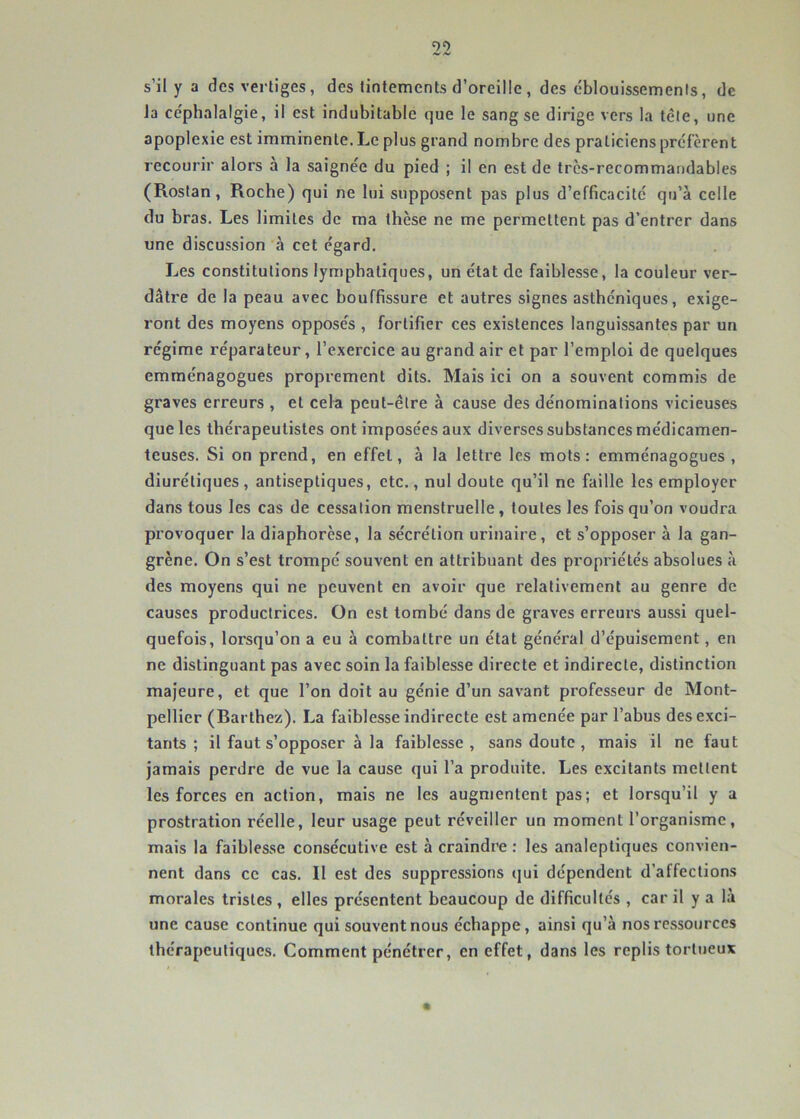 s’il y a des vertiges, des tintements d’oreille, des cblouissemenis, de la céphalalgie, il est indubitable que le sang se dirige vers la télé, une apoplexie est imminente. Le plus grand nombre des praticiens préfèrent recourir alors à la saignée du pied ; il en est de trcs-recommandables (Rostan, Roche) qui ne lui supposent pas plus d’efficacité qu’à celle du bras. Les limites de ma thèse ne me permettent pas d’entrer dans une discussion à cet égard. Les constitutions lymphatiques, un état de faiblesse, la couleur ver- dâtre de la peau avec bouffissure et autres signes asthéniques, exige- ront des moyens opposés , fortifier ces existences languissantes par un régime réparateur, l’exercice au grand air et par l’emploi de quelques emménagogues proprement dits. Mais ici on a souvent commis de graves erreurs , et cefa peut-être à cause des dénominations vicieuses que les thérapeutistes ont imposées aux diverses substances médicamen- teuses. Si on prend, en effet, à la lettre les mots: emménagogues, diurétiques, antiseptiques, etc., nul doute qu’il ne faille les employer dans tous les cas de cessation menstruelle, toutes les fois qu’on voudra provoquer la diaphorese, la sécrétion urinaire, et s’opposer à la gan- grène. On s’est trompé souvent en attribuant des propriétés absolues à des moyens qui ne peuvent en avoir que relativement au genre de causes productrices. On est tombé dans de graves erreurs aussi quel- quefois, lorsqu’on a eu à combattre un état général d’épuisement, en ne distinguant pas avec soin la faiblesse directe et indirecte, distinction majeure, et que l’on doit au génie d’un savant professeur de Mont- pellier (Rarthez). La faiblesse indirecte est amenée par l’abus désexci- tants ; il faut s’opposer à la faiblesse, sans doute , mais il ne faut jamais perdre de vue la cause qui l’a produite. Les excitants mettent les forces en action, mais ne les augmentent pas; et lorsqu’il y a prostration réelle, leur usage peut réveiller un moment l’organisme, mais la faiblesse consécutive est à craindre : les analeptiques convien- nent dans ce cas. Il est des suppressions qui dépendent d’affections morales tristes , elles présentent beaucoup de difficultés , car il y a là une cause continue qui souvent nous échappe, ainsi qu’à nos ressources thérapeutiques. Comment pénétrer, en effet, dans les replis tortueux
