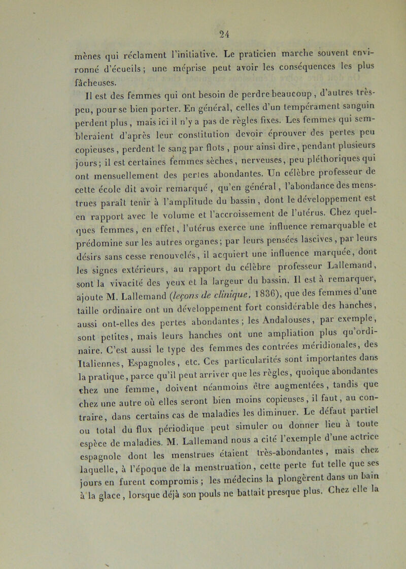 mènes qui réclament rinlllalive. Le praticien marche souvent envi- ronné d’écueils ; une méprise peut avoir les conséquences les plus fâcheuses. Il est des femmes qui ont besoin de perdre beaucoup , d autres tres- peu, pour se bien porter. En général, celles d’un tempérament sanguin perdent plus, mais ici il n’y a pas de règles fixes. Les femmes qui sem- bleraient d’après leur constitution devoir éprouver des pertes peu copieuses, perdent le sang par flots , pour ainsi dire, pendant plusieurs jours; il est certaines femmes sècbes, nerveuses, peu pléthoriques qui ont mensuellement des perles abondantes. Un célèbre professeur de cette école dit avoir remarqué , qu’en général, l’abondance des mens- trues paraît tenir à l’amplitude du bassin, dont le développement est en rapport avec le volume et l’accroissement de l’utérus. Chez quel- ques femmes, en effet, l’utérus exerce une influence remarquable et prédomine sur les autres organes; par leurs pensées lascives, par leurs désirs sans cesse renouvelés, il acquiert une influence marquée, dont les signes extérieurs, au rapport du célèbre professeur Lallemand, sont la vivacité des yeux et la largeur du bassin. Il est à remarquer, ajoute M. Lallemand {leçons de clinique. 1836), que des femmes d une taille ordinaire ont un développement fort considérable des hanches, aussi ont-elles des pertes abondantes ; les Andalouses, par exemple, sont petites, mais leurs hanches ont une ampliation plus qu’ordi- naire. C’est aussi le type des femmes des contrées méridionales, des Italiennes, Espagnoles, etc. Ces particularités sont importantes dans la pratique, parce qu’il peut arriver que les règles, quoique abondantes chez une femme, doivent néanmoins être augmentées , tandis que chez une autre où elles seront bien moins copieuses, il faut, au con- traire, dans certains cas de maladies les diminuer. Le défaut partiel ou total du flux périodique peut simuler ou donner Heu à toute espèce de maladies. M. Lallemand nous a cité l’exemple d’une actrice espagnole dont les menstrues étaient très-abondantes, mais chez laquelle, à l’époque de la menstruation, cette perte fut telle que ses jours en furent compromis ; les médecins la plongèrent dans un bain à la glace , lorsque déjà son pouls ne battait presque plus. Chez elle la