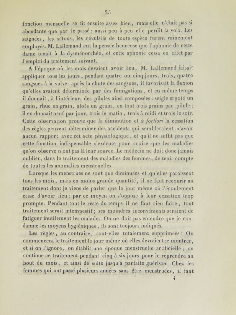 fonction mensuelle se fit ensuite assez bien, mais elle n’était pas si abondante que par le passe ; aussi peu à peu elle perdit 1a voix. Les saignées, les sétons, les révulsifs de toute espece furent vainement employés. M. Lallemand eut la pensée heureuse que l’aphonie de celte dame tenait à la dysménorrhée, et celte aphonie cessa en effet par l’emploi du traitement suivant. A l’époque où les mois devaient avoir lieu, M. Lallemand faisait appliquer tous les jours , pendant quatre ou cinq jours, trois, quatre sangsues à la vulve; après la chute des sangsues, il favorisait la fluxion qu’elles avaient déterminée par des fumigations, et en même temps il donnait, à l’intérieur, des pilules ainsi composées: seigle ergoté un grain, rhue un grain, aloès un grain , en tout trois grains par pilule ; il en donnait neuf par jour, trois le matin , trois à midi et trois le soir. Cette observation prouve que la diminution et à fortiori la cessation des règles peuvent déterminer des accidents qui sembleraient n’avoir aucun rapport avec cet acte physiologique , et qu’il ne suffit pas que cette fonction indispensable s’exécute pour croire que les maladies qu’on observe n’ont pas là leur source. Le médecin ne doit donc jamais oublier, dans le traitement des maladies des femmes, de tenir compte de toutes les anomalies menstruelles. Lorsque les menstrues ne sont que diminuées et qu’elles paraissent tous les mois, mais en moins grande quantité, il ne faut recourir au traitement dont je viens de parler ijue le jour même où l’écoulement cesse d’avoir lieu ; par ce moyen on s’oppose à leur cessation trop prompte. Pendant tout le reste du temps il ne faut rien faire , tout traitement serait intempestif ; scs moindres inconvénients seraient de fatiguer inutilement les malades. On ne doit pas entendre que je con- damne les moyens hygiéniques , ils sont toujours indiqués. Les règles, au contraire, sont-elles totalement supprimées? On commencera le traitement le jour même où elles devraientse montrer, et si on l’ignore, on établit une époque menstruelle artificielle ; on continue ce traitement pendant cinq à six jours pour le reprendre au bout du mois, et ainsi de suite jusqu’à parfaite guérison. Chez les femmes qui ont passé plusieurs années sans être menstruées, il faut 4