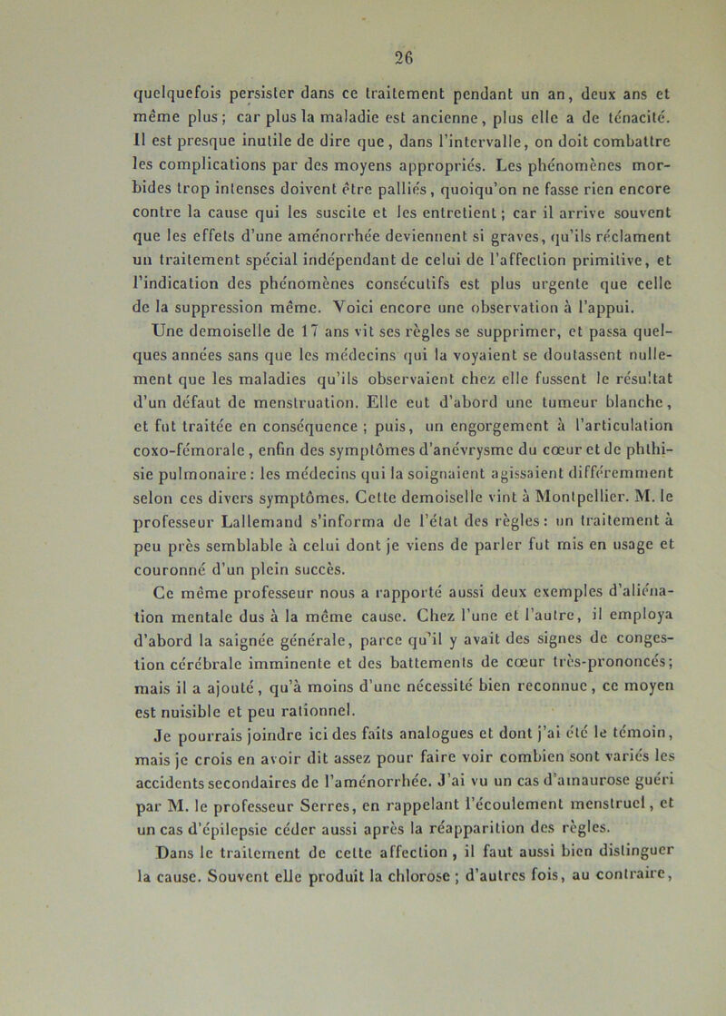 quelquefois persister dans ce traitement pendant un an, deux ans et meme plus; car plus la maladie est ancienne, plus elle a de ténacité. 11 est presque inutile de dire que, dans l’intervalle, on doit combattre les complications par des moyens appropriés. Les phénomènes mor- bides trop intenses doivent être palliés, quoiqu’on ne fasse rien encore contre la cause qui les suscite et les entretient ; car il arrive souvent que les effets d’une aménorrhée deviennent si graves, qu’ils réclament un traitement spécial indépendant de celui de l’affection primitive, et l’indication des phénomènes consécutifs est plus urgente que celle de la suppression même. Voici encore une observation à l’appui. Une demoiselle de 17 ans vit ses règles se supprimer, et passa quel- ques années sans que les médecins qui la voyaient se doutassent nulle- ment que les maladies qu’ils observaient chez elle fussent le résultat d’un défaut de menstruation. Elle eut d’abord une tumeur blanche, et fut traitée en conséquence ; puis, un engorgement à l’articulation coxo-fémorale , enfin des symptômes d’anévrysme du cœur et de phthi- sie pulmonaire : les médecins qui la soignaient agissaient différemment selon ces divers symptômes. Cette demoiselle vint à Montpellier. M. le professeur Lallemand s’informa de l’état des règles : un traitement à peu près semblable à celui dont je viens de parler fut mis en usage et couronné d’un plein succès. Ce même professeur nous a rapporté aussi deux exemples d’aliéna- tion mentale dus à la même cause. Chez l’une et l’autre, il employa d’abord la saignée générale, parce qu’il y avait des signes de conges- tion cérébrale imminente et des battements de cœur très-prononcés; mais il a ajouté, qu’à moins d’une nécessité bien reconnue, ce moyen est nuisible et peu rationnel. Je pourrais joindre ici des faits analogues et dont j’ai été le témoin, mais je crois en avoir dit assez pour faire voir combien sont variés les accidents secondaires de l’aménorrhée. J’ai vu un cas d’amaurose guéri par M. le professeur Serres, en rappelant l’écoulement menstruel, et un cas d’épilepsie céder aussi après la réapparition des règles. Dans le traitement de celte affection, il faut aussi bien distinguer la cause. Souvent elle produit la chlorose ; d’autres fois, au contraire.