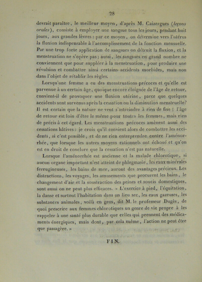 devrait paraître, le meilleur moyen, d’apres M. Caizergucs (^leçons orales), consiste à employer une sangsue tous les jours, pendant huit jours, aux grandes lèvres : par ce moyen , on détermine vers l’iitcrus la fluxion indispensable à l’accomplissement de la fonction mensuelle. Par une trop forte application de sangsues on détruit la fluxion, et la menstruation ne s’opère pas ; aussi, les sangsues en grand nombre ne conviennent que pour suppléer à la menstruation, pour produire une révulsion et combattre ainsi certains accidents morbides, mais non dans l’objet de rétablir les règles. Lorsqu’une femme a eu des menstruations précoces et qu’elle est parvenue à un certain âge, quoique encore éloignée de l’âge de retour, convient-il de provoquer une fluxion utérine , parce que quelques accidents sont survenus après la cessation ou la diminution menstruelle? Il est certain que la nature ne veut s’astreindre à rien de fixe ; l’âge de retour est loin d’etre le même pour toutes les femmes, mais rien de précisa cet égard. Les menstruations précoces amènent aussi des cessations hâtives : je crois qu’il convient alors de combattre les acci- dents, si c’est possible, et de ne rien entreprendre contre l’aménor- rhée, que lorsque les autres moyens rationnels ont échoue et qu’on est en droit de conclure que la cessation n’est pas naturelle. Lorsque l’aménorrhée est ancienne et la malade chlorotique , si aucun organe important n’est atteint de phlegmasie, les eaux minérales ferrugineuses, les bains de mer, auront des avantages précieux. Les distractions, les voyages, les amusements que procurent les bains, le changement d’air et la soustraction des peines et soucis domestiques, sont aussi on ne peut plus efficaces. « L’exercice à pied, l’équitation, la danse et surtout l’habitation dans un lieu sec, les eaux gazeuses, les substances animales, voilà en gros, dit M. le professeur Duges, de quoi prescrire aux femmes chlorotiques un genre de vie propre a les rappeler à une santé plus durable (pie celles qui prennent des médica- ments énergiques, mais dont, par cela même, l’action ne peut ctre que passagère. » . . , ..c ? FIN.