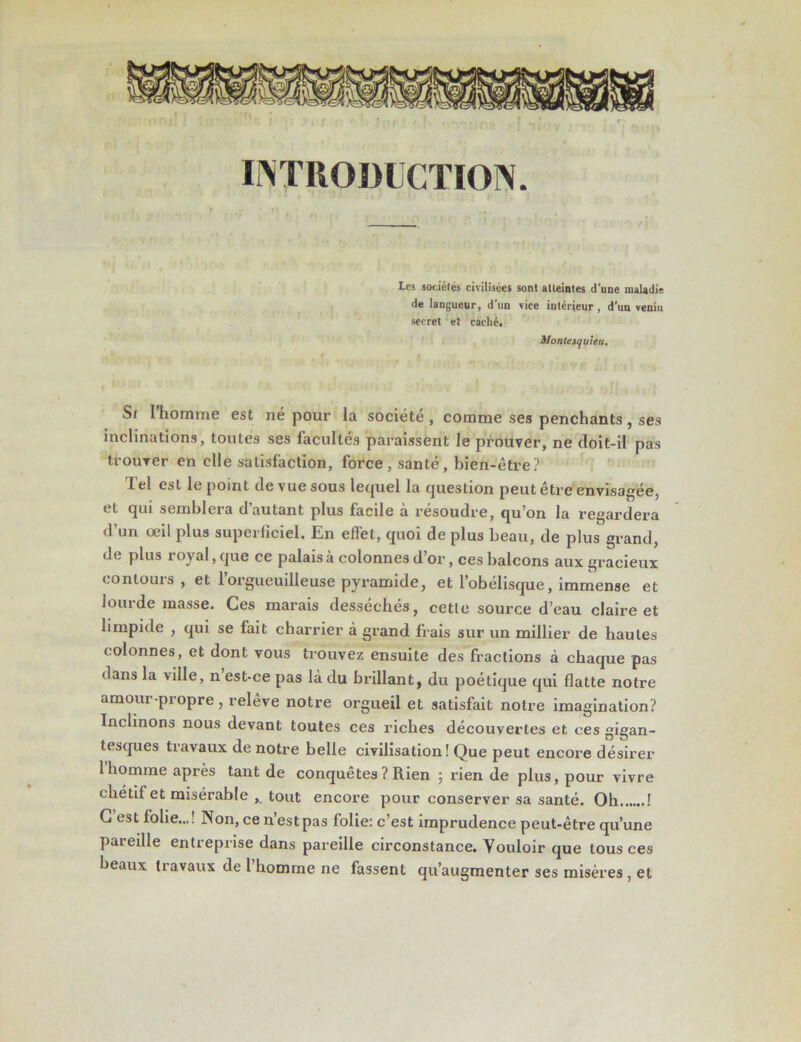 INTRODUCTION. Les sociétés civilisées sont atteintes d'une maladie de langueur, d'un vice intérieur, d'un veniu secret et caclié. Montesquieu. Si l’homme est né pour la société , comme ses penchants, ses inclinations, toutes ses facultés paraissent le prouver, ne doit-il pas trouver en elle satisfaction, force, santé, bien-être? lel est le point de vue sous lequel la question peut être envisagée, et qui semblera d’autant plus facile à résoudre, qu’on la regardera d’un œil plus superficiel. En effet, quoi de plus beau, de plus grand, de plus royal, que ce palais à colonnes d’or, ces balcons aux gracieux contours , et l’orgueuilleuse pyramide, et l’obélisque, immense et lourde masse. Ces marais desséchés, cette source d’eau claire et limpide , qui se fait charrier à grand fiais sur un millier de hautes colonnes, et dont vous trouvez ensuite des fractions à chaque pas dans la viile, n est-ce pas là du brillant, du poétique qui flatte notre amour-propre, relève notre orgueil et satisfait notre imagination? Inclinons nous devant toutes ces riches découvertes et ces gigan- tesques travaux de notre belle civilisation ! Que peut encore désirer 1 homme après tant de conquêtes? Rien ; rien de plus, pour vivre chétif et misérable tout encore pour conserver sa santé. Oh ! C’est folie..,! Non, ce n’est pas folie: c’est imprudence peut-être qu’une pareille entreprise dans pareille circonstance. Vouloir que tous ces beaux travaux de l’homme ne fassent qu’augmenter ses misères, et