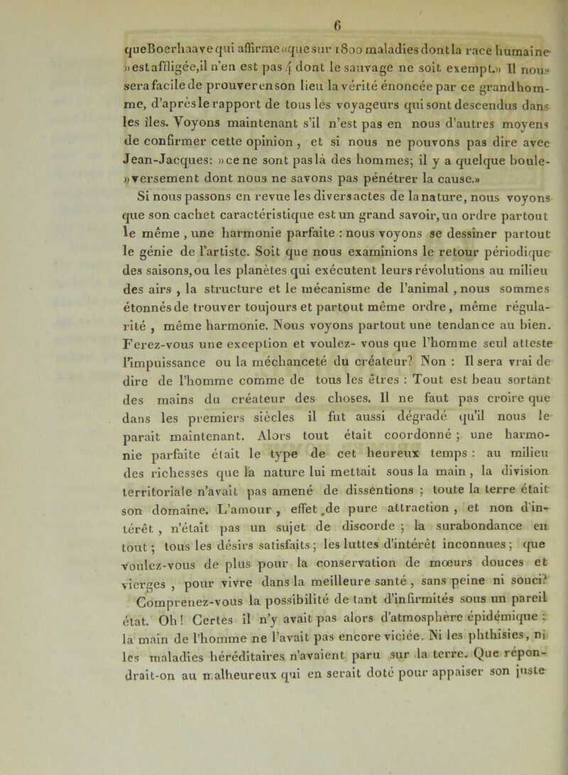 queBoerhaavequi affirme «que sur 1800 maladies (lontla race humaine » est affligée,il n'en est pas/fdont le sauvage ne soit exempt.)» ïl nou»- serafacilede prouverenson lieu la vérité énoncée par ce grandhom- mc, d’après le rapport de tous les voyageurs qui sont descendus dans les îles. Voyons maintenant s’il n’est pas en nous d’autres moyens de confirmer cette opinion , et si nous ne pouvons pas dire avec Jean-Jacques: »ce ne sont pas là des hommes; il y a quelque boule- »versement dont nous ne savons pas pénétrer la cause.» Si nous passons en revue les divers actes de la nature, nous voyons que son cachet caractéristique est un grand savoir, un ordre partout le même , une harmonie parfaite : nous voyons se dessiner partout le génie de l’artiste. Soit que nous examinions le retour périodique des saisons, ou les planètes qui exécutent leurs révolutions au milieu des airs , la structure et le mécanisme de l’animal , nous sommes étonnés de trouver toujours et partout même ordre , même régula- rité , même harmonie. Nous voyons partout une tendance au bien. Ferez-vous une exception et voulez- vous que l’homme seul atteste l’impuissance ou la méchanceté du créateur? Non : Il sera vrai de dire de l’homme comme de tous les êtres : Tout est beau sortant des mains du créateur des choses. Il ne faut pas croire que dans les premiers siècles il fut aussi dégradé qu’il nous le parait maintenant. Alors tout était coordonné ; une harmo- nie parfaite était le type de cet heureux temps : au milieu des richesses que la nature lui mettait sous la main , la division territoriale n’avait pas amené de dissentions ; toute la terre était son domaine. L’amour , effet ,de pure attraction , et non d'in- térêt , n’était pas un sujet de discorde ; la surabondance en tout; tous les désirs satisfaits; les luttes d’intérêt inconnues; que voulez-vous de plus pour la conservation de mœurs douces et vierges , pour vivre dans la meilleure santé , sans peine ni souci? Comprenez-vous la possibilité de tant d’infirmités sous un pareiL état. Oh! Certes il n’y avait pas alors d’atmosphère épidémique : la main de l’homme ne l’avait pas encore viciée. Ni les phthisies, ni les maladies héréditaires n’avaient paru sur la terre. Que répon- drait-on au malheureux qui en serait doté pour appaiser son juste