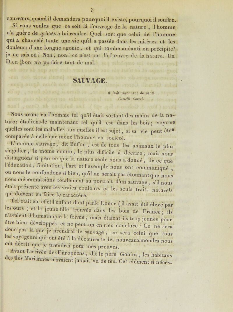 courroux, quand il demandera pourquoi il existe, pourquoi il souffre. Si vous voulez que ce soit là l’ouvrage de la nature , l’homme n a guère de grâces à lui rendre. Quel sort que celui de l’homme qui a chancelé toute une vie qu’il a passée dans les misères et les douleurs d’une longue agonie, et qui tombe anéanti ou précipité? je ne sais où? Non, non! ce n’est pis là l’œuvre de la nature. Un Dieu j^bon n’a pu faire tant de mal. SAUVAGE. Il était rayonnant de santé. Ccmelli Careri. ' r t il Nous avons vu 1 homme tel qu’il était sortant des mains de la na- ture; étudions-le maintenant tel qu’il est dans les bois ; voyon* quelles sont les maladies aux quelles il est sujet, si sa vie peut êtr» comparée à celle que mène l’homme en société. L’homme sauvage, dit BufFon , est de tous les animaux le plus singulier, le moins connu, le plus difficile à décrire ; mais nous distinguons si peu ce que la natsre seule nous a donné, de ce que 1 éducation, limitation, l’art et l’exemple nous ont communiqué , ou nous le confondons si bien, qu’il ne serait pas étonnantque nous nous méconnussions totalement au portrait d’un sauvage, s’il nous eta,t présenté avec les vraies couleurs et les seuls traits naturels qui doivent en faire le caractère. Tel était en effet l’enfant dont parle Conor (il avait été élevé par es ours ) et la jeune fille trouvée dans les bois de France ■ ils n’avaient d’humain que la forme ; mais étaient-ils trop jeunes pour cire bien développes et ne peut-on en rien conclure ? Ce ne sera donc pas la que je prendrai le sauvage; ce sera celui que tous es voyageur s qui ont été à la découverte des nouveaux mondes nous ont < eciit que je prendrai pour mes preuves. Ayant l’arrivée des Européens, dit le père Gobius , les habitans es des Manannes n’avaient jamais vu de feu. Cet élément si néces-