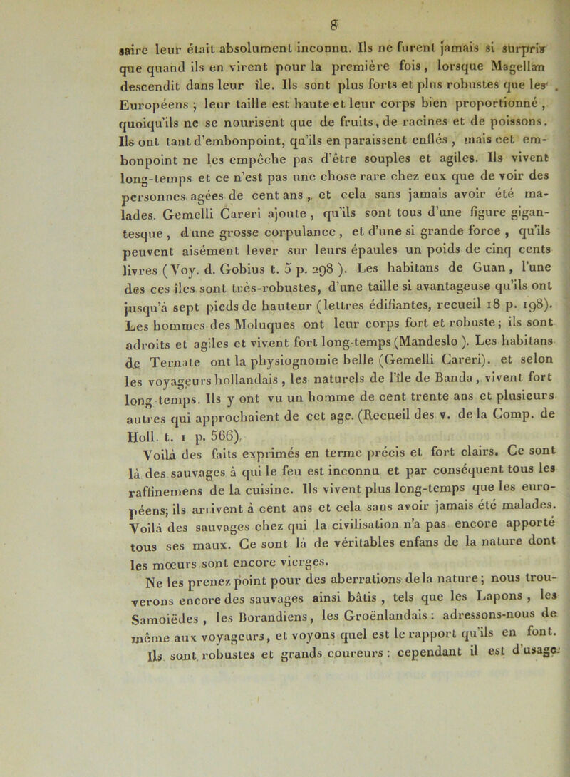 g saire leur était absolument inconnu. Ils ne furent jamais si surprbr que quand ils en virent pour la première fois, lorsque Magellan descendit dans leur île. Ils sont plus forts et plus robustes que les' . Européens ; leur taille est haute et leur corps bien proportionné , quoiqu’ils ne se nourisent que de fruits, de racines et de poissons. Ils ont tant d’embonpoin t, qu’ils en paraissent enflés , mais cet em- bonpoint ne les empêche pas d’être souples et agiles. Ils vivent long-temps et ce n’est pas une chose rare chez eux que de voir des personnes âgées de cent ans et cela sans jamais avoir été ma- lades. Gemelli Careri ajoute , qu’ils sont tous d’une figure gigan- tesque , d une grosse corpulance , et d’une si grande force , qu’ils peuvent aisément lever sur leurs épaules un poids de cinq cents livres ( Voy. d. Gobius t. 5 p. 298 ). Les habitans de Guan , l’une des ces îles sont très-robustes, d’une taille si avantageuse qu’ils ont jusqu’à sept pieds de hauteur (lettres édifiantes, recueil 18 p. 198). Les hommes des Moluques ont leur corps fort et robuste; ils sont adroits et agiles et vivent fort long temps (Mandeslo ). Les habitans de Ternate ont la physiognomie belle (Gemelli Careri). et selon les voyageurs hollandais , les naturels de l’île de Banda, vivent fort long temps. Ils y ont vu un homme de cent trente ans et plusieurs autres qui approchaient de cet agp. (Recueil des v. de la Comp. de Holl. t. 1 p. 566), Voilà des faits exprimés en terme précis et fort clairs. Ce sont là des sauvages à qui le feu est inconnu et par conséquent tous les raffinemens de la cuisine. Ils vivent plus long-temps que les euro- péens; ils arrivent à cent ans et cela sans avoir jamais été malades. Voilà des sauvages chez qui la civilisation na pas encore appoité tous ses maux. Ce sont là de véritables enfans de la nature dont les moeurs sont encore vierges. Ne les prenez point pour des aberrations de la nature; nous trou- verons encore des sauvages ainsi bâtis , tels que les Lapons , les Samoiëdes , les Borandiens, les Groënlandais : adressons-nous de même aux voyageurs, et voyons quel est le rapport quils en font. ils sont, robustes et grands coureurs: cependant il est dusage.