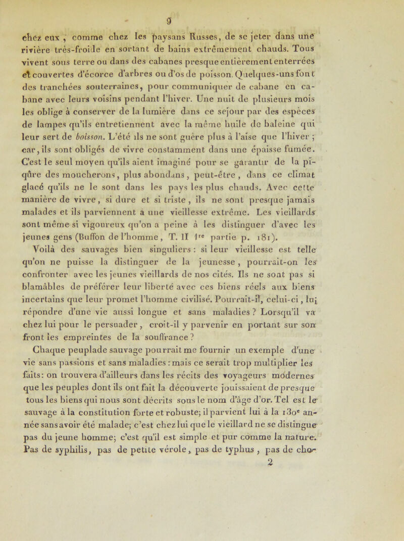 chez eux , comme chez les paysans Russes, de se jeter dans une rivière très-froide en sortant de bains extrêmement chauds. Tous vivent sous terre ou dans des cabanes presque entièrement enterrées et couvertes d’écorce d’arbres ou d’os de poisson. Quelques-uns font des tranchées souterraines, pour communiquer de cabane en ca- bane avec leurs voisins pendant l’hiver. Une nuit de plusieurs mois les oblige à conserver de la lumière dans ce séjour par des espèces de lampes qu’ils entretiennent avec la même huile de baleine qui leur sert de boisson. L’été ds ne sont guère plus à l’aise que l’hiver ; car, ils sont obligés de vivre constamment dans une épaisse fumée. C’est le seul moyen qu’ils aient imaginé pour se garantir de la pi- qûre des moucherons, plus abondans , peut-être, dans ce climat glacé qu’ils ne le sont dans les pays les plus chauds. Avec celte manière de vivre, si dure et si triste, ils ne sont presque jamais malades et ils parviennent a une vieillesse extrême. Les vieillards sont même si vigoureux qu’on a peine à les distinguer d’avec les jeunes gens (Buffon de l’homme, T. Il 1re partie p. 181). Voilà des sauvages bien singuliers : si leur vieillesse est telle qu’on ne puisse la distinguer de la jeunesse , pourrait-on les confronter avec les jeunes vieillards de nos cités. Ils ne sont pas si blâmables de préférer leur liberté avec ces biens réels aux biens incertains que leur promet l’homme civilisé. Pourrait-il, celui-ci, lu[ répondre d’une vie aussi longue et sans maladies? Lorsqu’il va chez lui pour le persuader, croit-il y parvenir en portant sur son front les empreintes de la souffrance? Chaque peuplade sauvage pourrait me fournir un exemple d’une vie sans passions et sans maladies : mais ce serait trop multiplier les faits: on trouvera d’ailleurs dans les récits des voyageurs modernes que les peuples dont ils ont fait la découverte jouissaient de presque tous les biens qui nous sont décrits sous le nom d’âge d’or. Tel est le- sauvage à la constitution forte et robuste; il parvient lui à la i3o* an- née sansavoir été malade; c’est chez lui que le vieillard ne se distingue pas du jeune homme; c’est qu’il est simple et pur comme la nature. Pas de syphilis, pas de petite vérole, pas de typhus , pas de cho<- 2