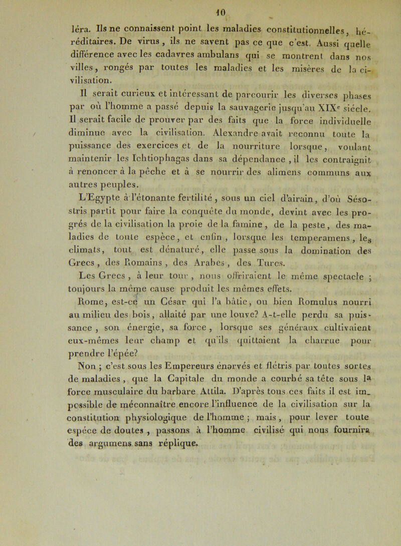 40 léra. Us ne connaissent point les maladies constitutionnelles, hé- réditaires. De virus , ils ne savent pas ce que c’est. Aussi quelle différence avec les cadavres ambulans qui se montrent dans nos villes, rongés par toutes les maladies et les misères de la ci- vilisation. Il serait curieux et intéressant de parcourir les diverses phases par où l’homme a passé depuis la sauvagerie jusqu’au XIXe siècle. Il serait facile de prouver par des faits que la force individuelle diminue avec la civilisation. Alexandre avait reconnu toute la puissance des exercices et de la nourriture lorsque, voulant maintenir les Ichtiophagas dans sa dépendance , il les contraignit à renoncer à la pêche et à se nourrir des alimens communs aux autres peuples. L’Egypte à l’étonante fertilité , sous un ciel d’airain, d’où Séso- stris partit pour faire la conquête du monde, devint avec les pro- grès de la civilisation la proie de la famine , de la peste, des ma- ladies de toute espèce, et enfin, lorsque les temperamens, les climats, tout est dénaturé, elle passe sous la domination (les Grecs , des Romains , des Arabes , des Turcs. Les Grecs , à leur tour , nous offriraient le même spectacle ; toujours la même cause produit les mêmes effets. Rome, est-ce un César qui l’a bâtie, ou bien Romulus nourri au milieu des bois, allaité par une louve? A-t-elle perdu sa puis- sance, son énergie, sa force, lorsque ses généraux cultivaient eux-mêmes leur champ et qu'ils quittaient la charrue pour prendre l’épée? Non ; c’est sous les Empereurs énarvés et flétris par toutes sortes de maladies , que la Capitale du monde a courbé sa tête sous la force musculaire du barbare AtLila. D’après tous ces faits il est im_ possible de méconnaître encore l’influence de la civilisation sur la constitution physiologique de l’homme ; mais , pour lever toute espèce de doutes , passons à l’homme civilisé qui nous fournira des argumens sans réplique.
