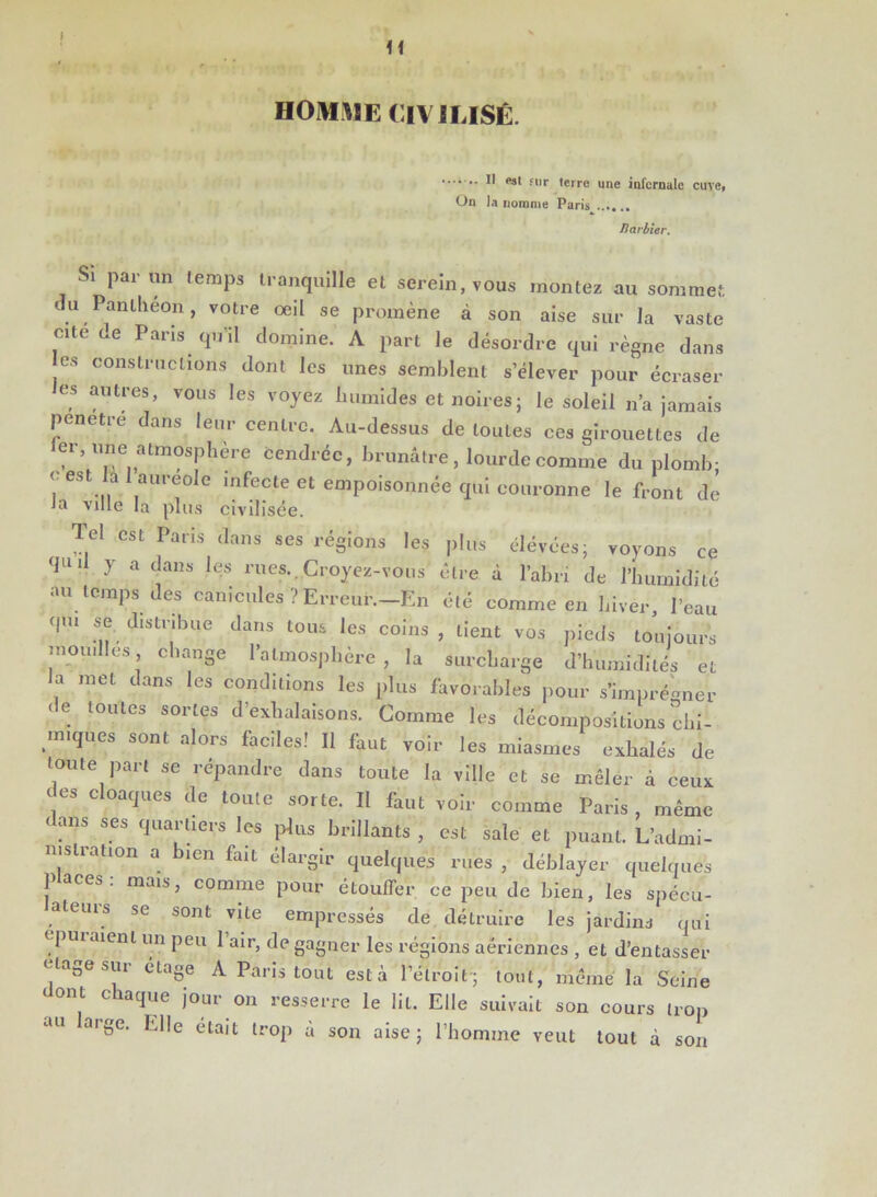 U HOMME CIVILISÉ. 11 <“3* 5llr terre une infernale cuve, On la nomme Paris Barbier. Si par un temps tranquille et serein, vous montez au sommet du Panthéon, votre oeil se promène à son aise sur la vaste cite de Paris qu'il domine. A part le désordre qui règne dans es constructions dont les unes semblent s’élever pour écraser les autres, vous les voyez humides et noires ; le soleil n’a jamais pénétré dans leur centre. Au-dessus de toutes ces girouettes de er, une atmosphère cendrée, brunâtre, lourde comme du plomb; < est ai auréole infecte et empoisonnée qui couronne le front de Ja ville la plus civilisée. Tel est Paris dans ses régions les plus élévées; voyons ce qiU 7 a dans lc-s eues. Croyez-vous être à l’abri de l’humidité au temps des canicules ? Erreur.-En été comme en hiver, l’eau qui se distribue dans tous les coins , lient vos pieds toujours mouilles, change l’atmosphère, la surcharge d’humidités et la met dans les conditions les plus favorables pour s’imprégner de toutes sortes d exhalaisons. Comme les décompositions chi- miques sont alors faciles! 11 faut voir les miasmes exhalés de toute part se répandre dans toute la ville et se mêler à ceux des cloaques de toute sorte. II faut voir comme Paris , même < ans ses quartiers les plus brillants , est sale et puant. L’admi- mslration a bien fait élargir quelques rues , déblayer quelques Places: mais, comme pour étouffer ce peu de bien, les spécu- alcuis se sont vite empressés de détruire les jardins qui f puiaienl un peu 1 air, de gagner les régions aériennes , et d’entasser Ua0esui étage A Paris tout esta l’étroit • tout, même la Seine , chaT,e j°ur on resserre le lit. Elle suivait son cours trop au large. Elle était trop â son aise; l’homme veut tout à son