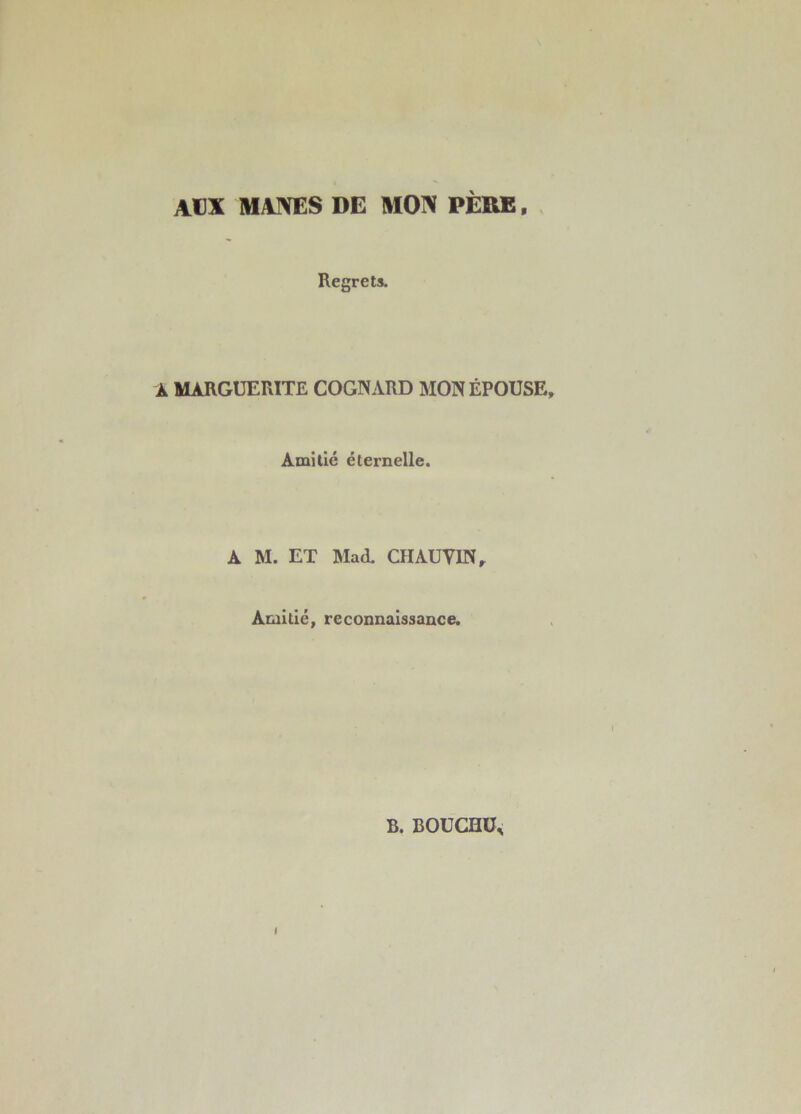 AUX MAJ\E$ DE MOIV PERE, . Regrets. À MARGUERITE COGNARD MON ÉPOUSE, Amitié éternelle. A M. ET Mad. CîIAUyiN, Amitié, reconnaissance. B. BOUCHÜ^ I