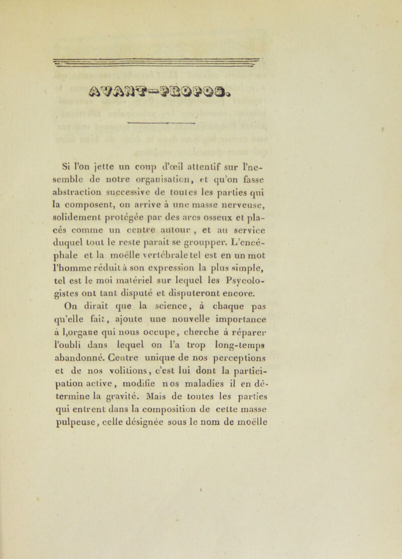 Si l’on jette un coTip d’œil attentif sur l’nc- seinble de notre organisation, et qu’on fasse abstraction successive de toutes les parties qui la composent, on arrive à une masse nerveuse, solidement protégée par des arcs osseux et pla- cés comme un centre autour , et au service duquel tout le reste parait se groupper. L’encé- phale et la moelle vertébrale tel est en un mot l’homme réduit à son expression la plus simple, tel est le moi matériel sur lequel les Psycolo- gistes ont tant disputé et disputeront encore. On dirait que la science, à chaque pas qu’elle fait, ajoute une nouvelle importance à 1,organe qui nous occupe, cherche à réparer l’oubli dans lequel on l’a trop long-temps abandonné. Centre unique de nos perceptions et de nos voûtions, c’est lui dont la partici- pation active, modifie nos maladies il en dé- termine la gravité. Mais de toutes les parties qui entrent dans la composition de cette niasse pulpeuse, celle désignée sous le nom de moelle