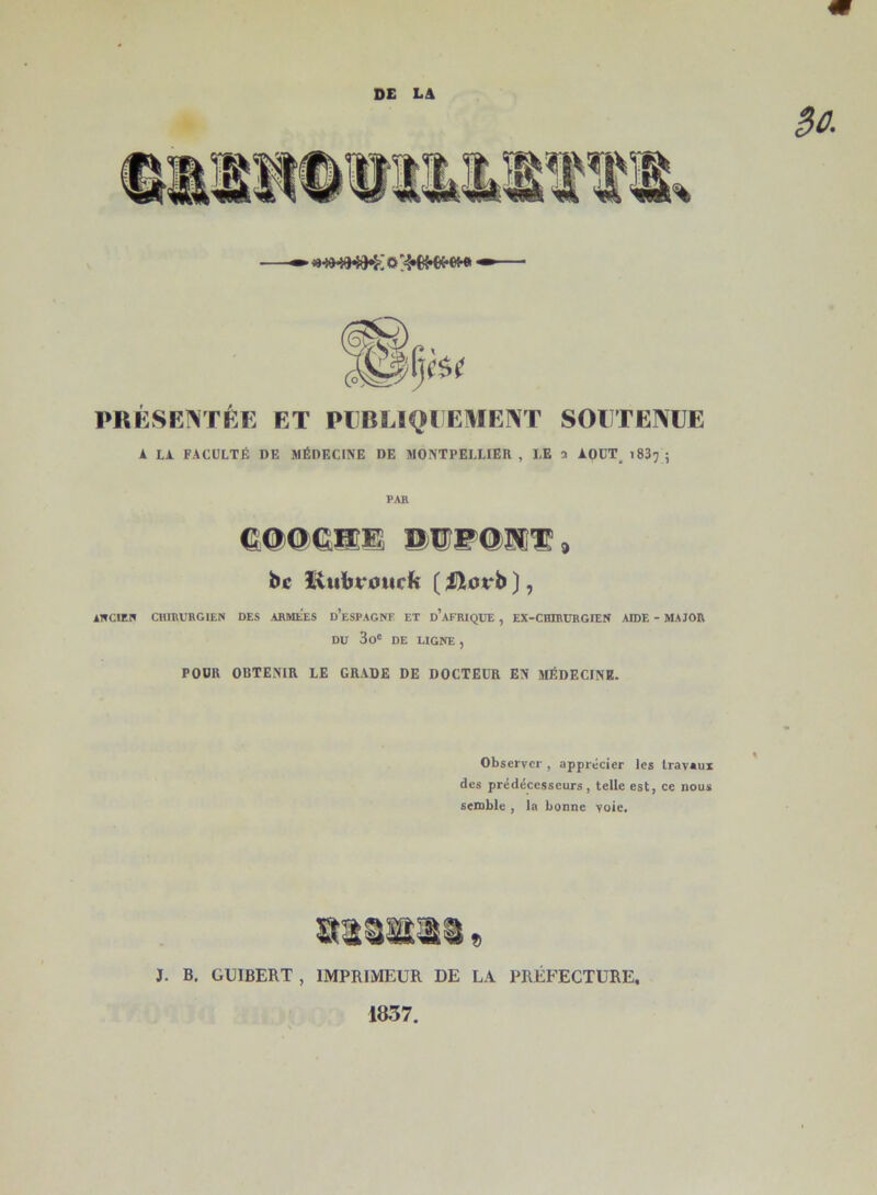 <wmw<k{o;;4*)wwm PRÉSENTÉE ET PUBLIQUEMENT SOUTENUE A LA FACULTÉ DE MÉDECINE DE MONTPELLIER, I,E a AOUT 1837; PAR COOCHE. DUPOJVT, bc lùibt i’urk ( Hovb ], ANCIEN CHIRURGIEN DES .ARMEES d’eSPAGNF ET d’aFRIQUE , EX-CHIRURGIE» AIDE - MAJOR DU 3oc DE LIGNE , POUR OBTENIR LE GRADE DE DOCTEUR EN MÉDECINE. Observer , apprécier les travaux des prédécesseurs, telle est, ce nous semble , la bonne voie. mm®® » J. B. GUIBERT , IMPRIMEUR DE LA PRÉFECTURE, 1837.