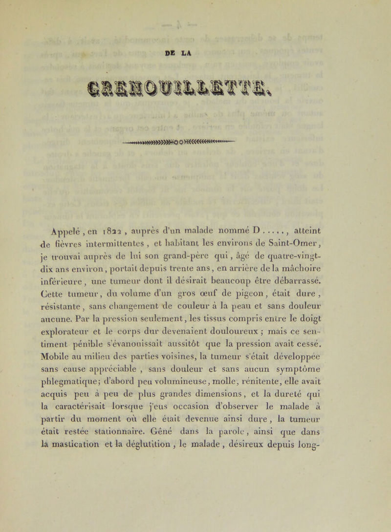 DE LA Appelé , en i8aa , auprès d’un malade nommé D , atteint de fièvres intermittentes , et habitant les environs de Saint-Omer, je trouvai auprès de lui son grand-père qui, âgé de quatre-vingt- dix ans environ, portait depuis trente ans, en arrière delà mâchoire inférieure, une tumeur dont il désirait beaucoup être débarrassé. Cette tumeur, du volume d’un gros œuf de pigeon, était dure, résistante, sans changement de couleur à la peau et sans douleur aucune. Par la pression seulement, les tissus compris entre le doigt explorateur et le corps dur devenaient douloureux ; mais ce sen- timent pénible s’évanouissait aussitôt que la pression avait cessé. Mobile au milieu des parties voisines, la tumeur s’était développée sans cause appréciable , sans douleur et sans aucun symptôme phlegmatique; d’abord peu volumineuse, molle, rénitente, elle avait acquis peu à peu de plus grandes dimensions, et la dureté qui la caractérisait lorsque j’eus occasion d’observer le malade à partir du moment où elle était devenue ainsi duye, la tumeur était restée stationnaire. Gêné dans la parole, ainsi que dans la mastication et la déglutition , le malade , désireux depuis long-
