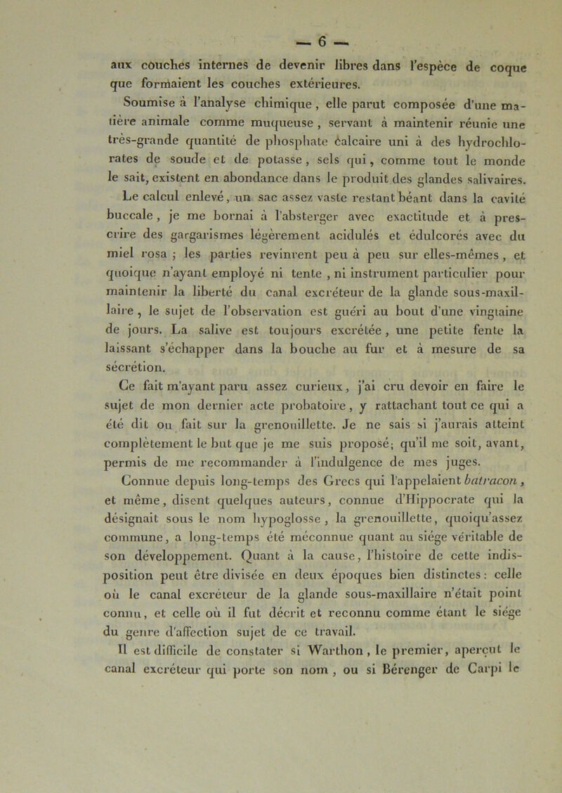 aux couches internes de devenir libres dans l’espèce de coque que formaient les couches extérieures. Soumise à l’analyse chimique , elle parut composée d’une ma- tière animale comme muqueuse , servant à maintenir réunie une très-grande quantité de phosphate Calcaix-e uni à des hydrochlo- rates de soude et de potasse , sels qui, comme tout le monde le sait, existent en abondance dans le produit des glandes salivaires. Le calcul enlevé, un sac assez vaste restant béant dans la cavité buccale, je me bornai à l’absterger avec exactitude et à pres- crire des gargarismes légèrement acidulés et édulcorés avec du miel rosa ; les parties revinrent peu à peu sur elles-mêmes , et quoique n’ayant employé ni tente , ni instrument particulier pour maintenir la liberté du canal excréteur de la glande sous-maxil- laire , le sujet de l’observation est guéri au bout d’une vingtaine de jours. La salive est toujours excrétée, une petite fente la laissant s’échapper dans la bouche au fur et à mesure de sa sécrétion. Ce fait m’ayant paru assez curieux, j’ai cru devoir en faire le sujet de mon dernier acte probatoire, y rattachant tout ce qui a été dit ou fait sur la grenouillette. Je ne sais si j’aurais atteint complètement le but que je me suis proposé; qu’il me soit, avant, permis de me recommander à l’indulgence de mes juges. Connue depuis long-temps des Grecs qui l’appelaient batrcicon, et même, disent quelques auteurs, connue d’Hippocrate qui la désignait sous le nom hypoglosse, la grenouillette, quoiqu’assez commune, a long-temps été méconnue quant au siège véritable de son développement. Quant à la cause, l’histoire de cette indis- position peut être divisée en deux époques bien distinctes : celle où le canal excréteur de la glande sous-maxillaire n’était point connu, et celle où il fut décrit et reconnu comme éLant le siège du genre d’affection sujet de ce travail. H est difficile de constater si Warthon, le premier, aperçut le canal excréteur qui porte son nom , ou si Bérenger de Carpi le