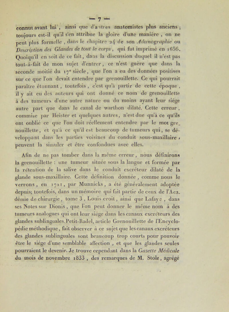 connut avant lui', ainsi que dartres anatomistes plus anciens; toujours est-il qu’il s’en attribue la gloire d’une manière , on ne peut plus formelle , dans le chapitre 24 de son Adœnographie ou Description des Glandes de tout le corps , qui fut imprimé en 1656. Quoiqu’il en soit de ce fait, dans la discussion duquel il n’est pas tout-à-fait de mon sujet d’entrer, ce n’est guère que dans la seconde moitié du 17e siècle, que l’on a eu des données positives sur ce que l’on devait entendre par grenouillette. Ce qui pourrait paraître étonnant , toutefois , c’est qu’à partir de cette époque , il y ait eu des auteurs qui ont donné ce nom de grenouillette à des tumeurs d’une autre nature ou du moins ayant leur siège autre part que dans le canal de warlhon dilaté. Cette erreur , commise par Heister et quelques autres, n’est due qu’à ce qu’ils ont oublié ce que l’on doit réellement entendre par le mot gre_ nouilletle, et qu’à ce qu’il est beaucoup de tumeurs qui, se dé- veloppant dans les parties voisines du conduit sous-maxillaire * peuvent la simuler et être confondues avec elles. Afin de ne pas tomber dans la même erreur, nous définirons la grenouillette : une tumeur située sous la langue et formée par la rétention de la salive dans le conduit excréteur dilaté de la glande sous-maxillaire. Cette définition donnée , comme nous le verrons, en 1721, par Munnicbs , a été généralement adoptée depuis; toutefois, dans un mémoire qui fait partie de ceux de l’Aca. démie de chirurgie , tome 3 , Louis croit, ainsi que Lafaye , dans ses Notes sur Dionis , que I on peut donner le même nom à des tumeurs analogues qui ont leur siège dans les canaux excréteurs des glandes sublinguales. Petit-Radel, arlicle Grenouillette de l’Encyclo- pédie méthodique, fait observer à ce sujet que les canaux excréteurs des glandes sublinguales sont beaucoup trop courts pour pouvoir être le siège d’une semblable affection , et que les glandes seules pourraient le devenir. Je trouve cependant dans la Gazette Médicale du mois de novembre 1833 , des remarques de M. Stolz, agrégé