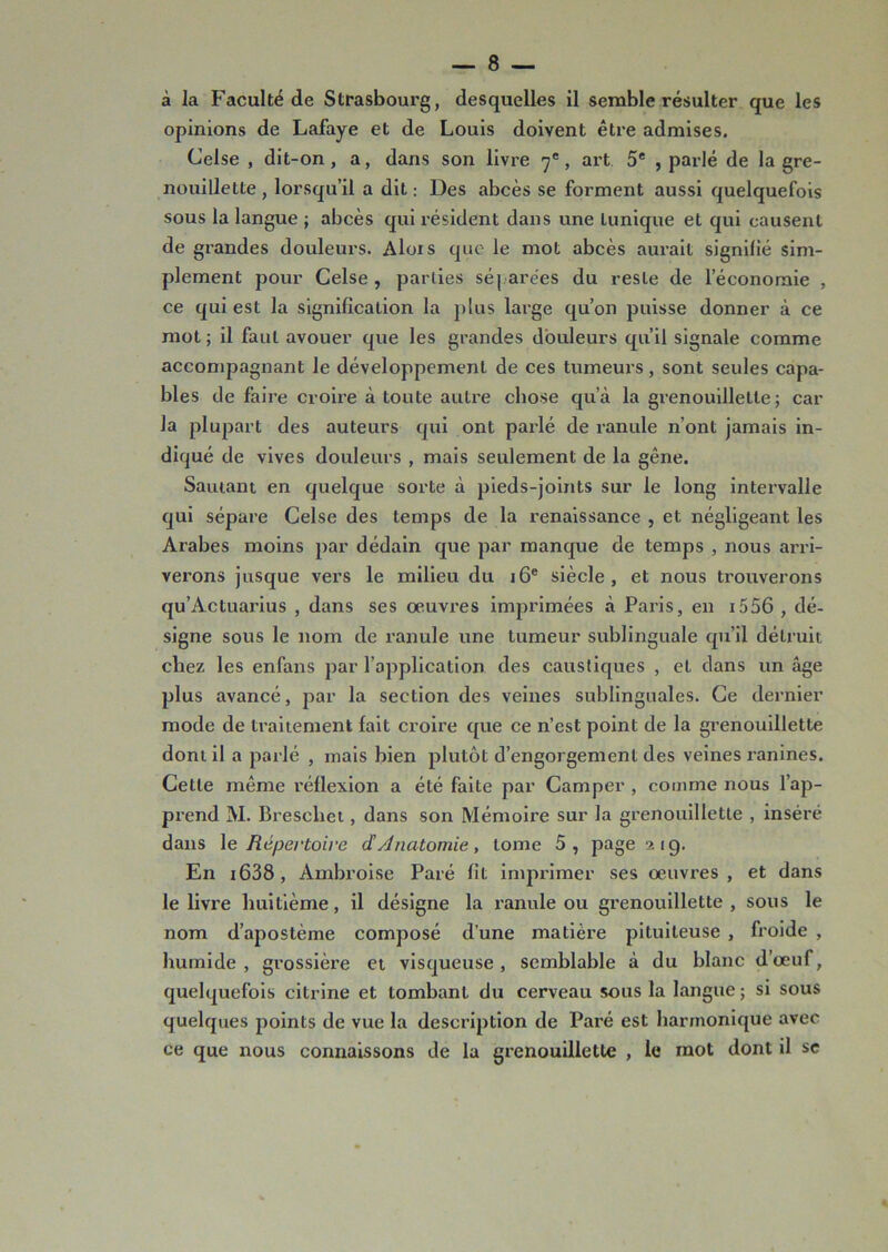 à la Faculté de Strasbourg, desquelles il semble résulter que les opinions de Lafaye et de Louis doivent être admises. Celse , dit-on, a, dans son livre 7e, art 5e , parlé de la gre- nouillette , lorsqu’il a dit : Des abcès se forment aussi quelquefois sous la langue ; abcès qui résident dans une lunique et qui causent de grandes douleurs. Alois que le mot abcès aurait signifié sim- plement pour Celse, parties séparées du reste de l’économie , ce qui est la signification la plus large qu’on puisse donner à ce mot ; il faut avouer que les grandes douleurs qu’il signale comme accompagnant le développement de ces tumeurs, sont seules capa- bles de faire croire à toute autre chose qu’à la grenouillette; car la plupart des auteurs qui ont parlé de ranule 11’ont jamais in- diqué de vives douleurs , mais seulement de la gêne. Sautant en quelque sorte à pieds-joints sur le long intervalle qui sépare Celse des temps de la renaissance , et négligeant les Arabes moins par dédain que par manque de temps , nous arri- verons jusque vers le milieu du 16e siècle, et nous trouverons qu’Actuarius , dans ses œuvres imprimées à Paris, en 1556 , dé- signe sous le nom de ranule une tumeur sublinguale qu’il détruit chez les enfans par l’application des caustiques , et dans un âge plus avancé, par la section des veines sublinguales. Ce dernier mode de traitement fait croire que ce n’est point de la grenouillette dont il a parlé , mais bien plutôt d’engorgement des veines ranines. Cette même réflexion a été faite par Camper , comme nous l’ap- prend M. Breschet, dans son Mémoire sur la grenouillette , inséré dans le Répertoire d Anatomie, tome 5, page 21g. En i638 , Ambroise Paré fit imprimer ses œuvres , et dans le livre huitième, il désigne la ranule ou grenouillette , sous le nom d’apostème composé d’une matière pituiteuse , froide , humide , grossière et visqueuse , semblable à du blanc d’œuf, quelquefois citrine et tombant du cerveau sous la langue ; si sous quelques points de vue la description de Paré est harmonique avec ce que nous connaissons de la grenouillette , le mot dont il se