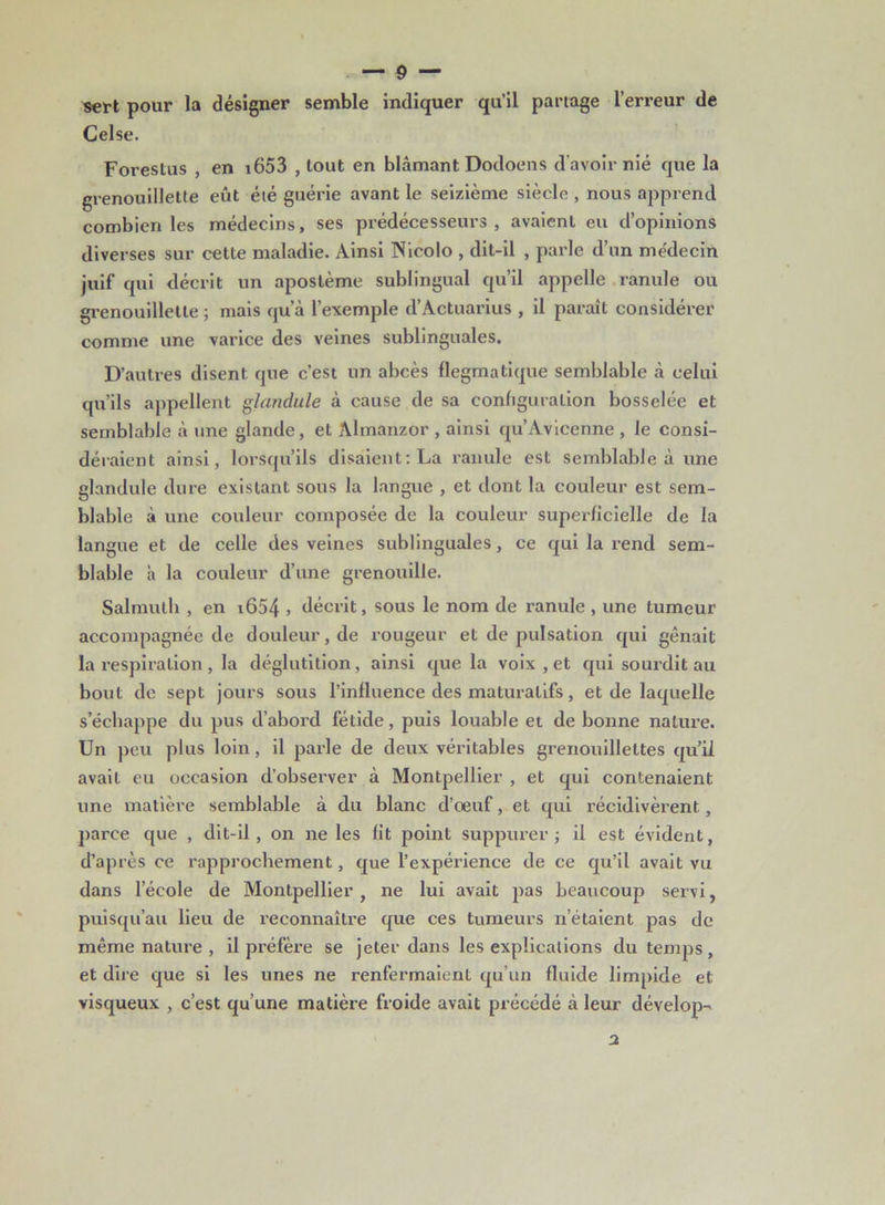 sert pour la désigner semble indiquer qu’il partage l’erreur de Celse. Forestus , en i653 , tout en blâmant Dodoens d'avoir nié que la grenouillette eût été guérie avant le seizième siècle , nous apprend combien les médecins, ses prédécesseurs, avaient eu d’opinions diverses sur cette maladie. Ainsi Nicolo , dit-il , parle d’un médecin juif qui décrit un aposlème sublingual qu’il appelle ranule ou grenouillette ; mais qu’à l’exemple d’Actuarius , il paraît considérer comme une varice des veines sublinguales. D’autres disent que c’est un abcès flegmatique semblable à celui qu’ils appellent glandule à cause de sa configuration bosselée et semblable à une glande, et Almanzor , ainsi qu’Avicenne , le consi- déraient ainsi, lorsqu’ils disaient: La ranule est semblable à une glandule dure existant sous la langue , et dont la couleur est sem- blable à une couleur composée de la couleur superficielle de la langue et de celle des veines sublinguales, ce qui la rend sem- blable à la couleur d’une grenouille. Salmuth , en i654 » décrit, sous le nom de ranule , une tumeur accompagnée de douleur, de rougeur et de pulsation qui gênait la respiration , la déglutition, ainsi que la voix , et qui sourdit au bout de sept jours sous l’influence des maturalifs, et de laquelle s’échappe du pus d’abord fétide, puis louable et de bonne nature. Un peu plus loin, il parle de deux véritables grenouillettes qu’il avaiL eu occasion d’observer à Montpellier , et qui contenaient une matière semblable à du blanc d’oeuf, et qui récidivèrent, parce que , dit-il, on ne les fit point suppurer ; il est évident, d’après ce rapprochement, que l’expérience de ce qu’il avait vu dans l’école de Montpellier , ne lui avait pas beaucoup servi, puisqu’au lieu de reconnaître que ces tumeurs n’étaient pas de même nature , il préfère se jeter dans les explications du temps , et dire que si les unes ne renfermaient qu’un fluide limpide et visqueux , c’est qu’une matière froide avait précédé à leur dévelop- a