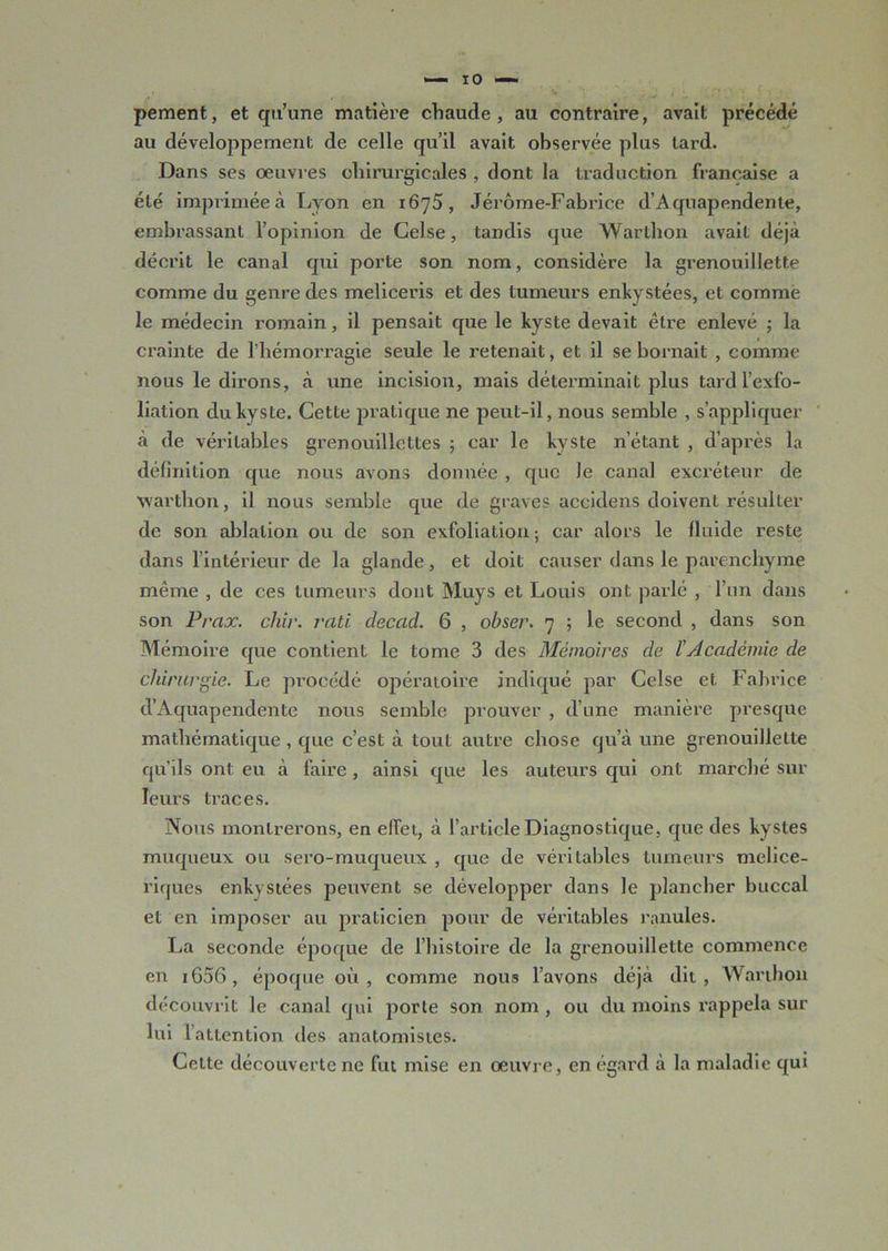 pement, et qu’une matière chaude, au contraire, avait précédé au développement de celle qu’il avait observée plus lard. Dans ses oeuvres chirurgicales , dont la traduction française a été imprimée à Lyon en 1675, Jérôme-Fabrice d’Aquapendente, embrassant l’opinion de Celse, tandis que Warthon avait déjà décrit le canal qui porte son nom, considère la grenouillette comme du genre des meliceris et des tumeurs enkystées, et comme le médecin romain, il pensait que le kyste devait être enlevé ; la crainte de l’hémorragie seule le retenait, et il se bornait , comme nous le dirons, à une incision, mais déterminait plus tard l’exfo- liation du kyste. Cette pratique ne peut-il, nous semble , s’appliquer à de véritables grenouillcttes ; car le kyste n’étant , d’après la définition que nous avons donnée , que le canal excréteur de warthon, il nous semble que de graves accidens doivent résulter de son ablation ou de son exfoliation ; car alors le fluide reste dans l’intérieur de la glande, et doit causer dans le parenchyme même , de ces tumeurs dont Muys et Louis ont parlé , l’un dans son Prax. chir. rati decad. 6 , obser. 7 ; le second , dans son Mémoire que contient le tome 3 des Mémoires de l'Académie de chirurgie. Le procédé opératoire indiqué par Celse et Fabrice d’Aquapendente nous semble prouver , d’une manière presque mathématique , que c’est à tout autre chose qu’à une grenouillette qu’ils ont eu à faire, ainsi que les auteurs qui ont marché sur leurs traces. Nous montrerons, en effet, à l’article Diagnostique, que des kystes muqueux ou sero-muqueux , que de véritables tumeurs melice- riques enkystées peuvent se développer dans le plancher buccal et en imposer au praticien pour de véritables ranules. La seconde époque de l’histoire de la grenouillette commence en i656, époque où, comme nous l’avons déjà dit, Warthon découvrit le canal qui porte son nom , ou du moins rappela sur lui 1 attention des anatomistes. Cette découverte ne fut mise en oeuvre, en égard à la maladie qui