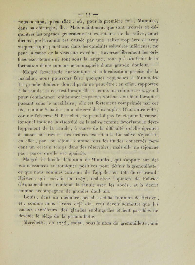 nous occupe, qu’en 1821 , où, pour la première fois, Munniks, dans sa chirurgie , dit ; Mais maintenant que sont trouvés et dé- montrés les organes générateurs et excréteurs de la salive , nous dirons que la ranule est causée par une salive trop âcre et trop visqueuse qui, pénétrant dans les conduits salivaires inférieurs, ne peut, à cause de la viscosité extrême , traverser librement les ori- fices excréteurs qui sont sous la langue, tout près du (rein de la formation d’une tumeur accompagnée d’une grande douleur. Malgré l’exactitude anatomique et la localisation précise de la maladie , nous pourrons faire quelques reproches à Munnieks. La grande douleur dont il parle ne peut être , en effet, rapportée à la ranule, si ce n’est lorsqu’elle a acquis un volume assez grand pour s’enflammer, enflammer les parties voisines, ou bien lorsque , passant sous le maxillaire, elle est fortement comprimée par cet os , comme Sabatier en a observé des exemples. D’un autre côté , comme l'observe M Breschel, ne prend-il pas l’effet pour la cause, lorsqu’il indique la viscosité de la salive comme favorisant le déve- loppement de la ranule , à cause de la difficulté qu’elle éprouve à passer au travers des orifices excréteurs. La salive s’épaissit, en effet , par son séjour, comme tous les fluides conservés pen- dant un certain temps dans des réservoirs; mais elle ne séjourne pas , parce qu’elle est épaissie. Malgré la lucide définition de Munniks , qui s’appuie sur des connaissances anatomiques positives pour définir la grenonllette, ce que nous sommes convenu de l’appeler en tête de ce travail, Heister , qui écrivait en 1747 , embrasse l’opiuion de Fabrice d’Aquapendenle , confond la ranule avec les abcès , et la décrit comme accompagnée de grandes douleurs. Louis , dans un mémoire spécial, rectifia l’opinion de Heister , et , comme nous l’avons déjà dit , crut devoir admettre que les canaux excréteurs des glandes sublinguales étaient passibles de devenir le siège de la grenouillelle. Marcheltis, en 1775, traita, sous le nom de gi’enouillette, une