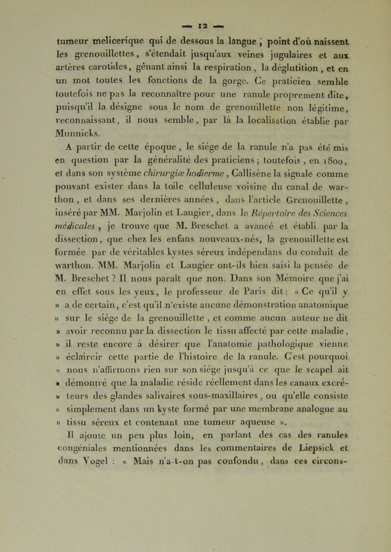 tumeur melicerique qui de dessous la langue ÿ point d’où naissent les grenouillettes, s’étendait jusqu’aux veines jugulaires et aux artères carotides, gênant ainsi la respiration , la déglutition , et en un mot toutes les fonctions de la gorge. Ce praticien semble toutefois ne pas la reconnaître pour une ranule proprement dite, puisqu’il la désigne sous le nom de grenouilletle non légitime, reconnaissant, il nous semble, par là la localisation établie par Munnicks. A partir de celte époque , le siège de la ranule n’a pas été mis en question par la généralité des praticiens; toutefois , en 1800, et dans son système chirurgiœ hodierme , Callisène la signale comme pouvant exister dans la toile celluleuse voisine du canal de war- thon , et dans ses dernières années , dans l'article Grenouillette , inséré par MM. Marjolin et Laugier, dans le Répertoire des Sciences médicales , je trouve que M. Breschet a avancé et établi par la dissection, que chez les enfans nouveaux-nés, la grenouillette est formée par de véritables kystes séreux indépendans du conduit de wartlion. MM. Marjolin et Laugier ont-ils bien saisi la pensée de M. Breschet ? Il nous paraît que non. Dans son Mémoire que j’ai en effet sous les yeux, le professeur de Paris dit: «Ce qu’il y 3) a de certain, c’est qu’il n’existe aucune démonstration anatomique » sur le siège de la grenouillette , et comme aucun auteur 11e dit » avoir reconnu par la dissection le tissu affecté par celte maladie , » il reste encore à désirer que l’anatomie pathologique vienne » éclaircir cette partie de l’histoire de la ranule. C’est pourquoi » nous n’affirmons rien sur son siège jusqu’à ce que Je scapel ait » démontré que la maladie réside réellement dans les canaux excré- » leurs des glandes salivaires sous-maxillaires, ou quelle consiste » simplement dans un kyste formé par une membrane analogue au » tissu séreux et contenant une tumeur aqueuse ». Il ajoute un peu plus loin, en parlant des cas des ranules eongéniales mentionnées dans les commentaires de Liepsick et dans Yogel : « Mais n’a-t-on pas confondu , dans ces circons-