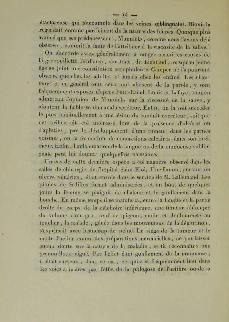 — *4 — étaclareuse qui s accumule dans les veines sublinguales. Dionis la i egardaifc comme participant de la nature des loupes. Quoique plus avancé que ses prédécesseurs , Munnicks , comme nous l’avons déjà observé , commit la faute de 1 attribuer à la viscosité de la salive. On s accorde assez généralement à ranger parmi les causes de la grenouillette 1 enfance , sur-tout, dit Lieutaud , lorsqu’au jeune âge se joint une constitution scrophuleuse. Camper ne l’a pourtant observé que chez les adultes et jamais chez les enfans. Les chan- teurs et en général tous ceux qui abusent de la parole , y sont fréquemment exposés d’après Petit-Radel. Louis et Lafaye, tout en admettant 1 opinion de Munnicks sur la viscosité de la salive , y ajoutent la faiblesse du canal excréteur. Enfin, on la voit succéder le plus habituellement à une lésion du conduit excréteur, soit que cet orifice ait été intéressé lors de la présence d’ulcères ou daphtties, par le développement d’une tumeur dans les parties voisines, ou la formation de concrétions calcaires dans son inté- rieur. Enfin , l’inflammation de la langue ou de la muqueuse sublin- guale peut lui donner quelquefois naissance. Un cas de cette dernière espèce a été naguère observé dans les salles de chirurgie de l’hôpital Saint-Eloi. Une femme, portant un ulcère vénérien , était entrée dans le service de M. Lallemand. Les pilules de Sedillos furent administrées , et au bout de quelques jours la femme se plaignit de chaleur et de gonflement dans la bouche. En même temps il se manifesta, entre la langue et la partie droite du corps de la mâchoire inférieure, une tumeur oblonque du volume d’un gros œuf de pigeon, molle et douloureuse au toucher ; la malade , gênée dans les mouvemens de la déglutition , s’exprimait avec beaucoup de peine. Le siège de la tumeur et le mode d’action connu des préparations mercurielles , ne put laisser aucun doute sur la nature de la maladie , et fît reconnaître une grenouillette aiguë. Par l’effet d’un gonflement de la muqueuse , il était survenu , dans ce cas, ce qui a si fréquemment lieu dans les voies arinaires par l’effet de la phlogose de l’uritbrc ou de sa