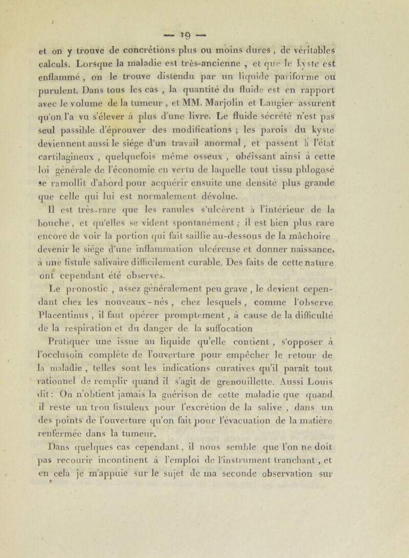— — et on y trouve de concrétions plus ou moins dures , de véritables calculs. Lorsque la maladie est très-ancienne , et que le kyste est enflammé , on le trouve distendu par un liquide pariforme ou purulent. Dans tous les cas , la quantité du fluide est en rapport avec le volume de la tumeur , et MM. Marjolin et Laugier assurent qu’on l’a vu s’élever à plus d’une livre. Le fluide sécrété n’est pas seul passible d’éprouver des modifications ; les parois du kyste deviennent aussi le siège cl’un travail anormal, et passent h l’état cartilagineux , quelquefois même osseux , obéissant ainsi à cette loi générale de l’économie en vertu de laquelle tout tissu phlogosé se ramollit d’abord pour acquérir ensuite une densité plus grande que celle qui lui est normalement dévolue. Il est très-rare que les ranules s’ulcèrent à l’intérieur de la bouche, et qu’elles se vident spontanément; il est bien plus rare encore de voir la portion qui fait saillie au-dessous de la mâchoire devenir le siège d’une inflammation ulcéreuse et donner naissance, à une fistule salivaire difficilement curable. Des faits de cette nature ont cependant été observés. Le pronostic , assez généralement peu grave , le devient cepen- dant chez les nouveaux - nés , chez lesquels, comme l’observe Placentinus , il faut opérer promptement , à cause de la difficulté de la respiration et du danger de la suffocation Pratiquer une issue au liquide qu’elle contient , s’opposer à l’occlusoin complète de l’ouverture pour empêcher le retour de la maladie , telles sont les indications curatives qu’il paraît tout rationnel de remplir quand il s’agit de grenouillette. Aussi Louis dit: On n obtient jamais la guérison de cette maladie que quand il reste un trou fistuleux pour l’excrétion de la salive , dans un des points de l’ouverture qu’on fait pour l’évacuation de la matière renfermée dans la tumeur. Dans quelques cas cependant, il nous semble que l’on ne doit pas recourir incontinent à l’emploi de l’instrument tranchant, et en cela je m’appuie sur le sujet de ma seconde observation sur