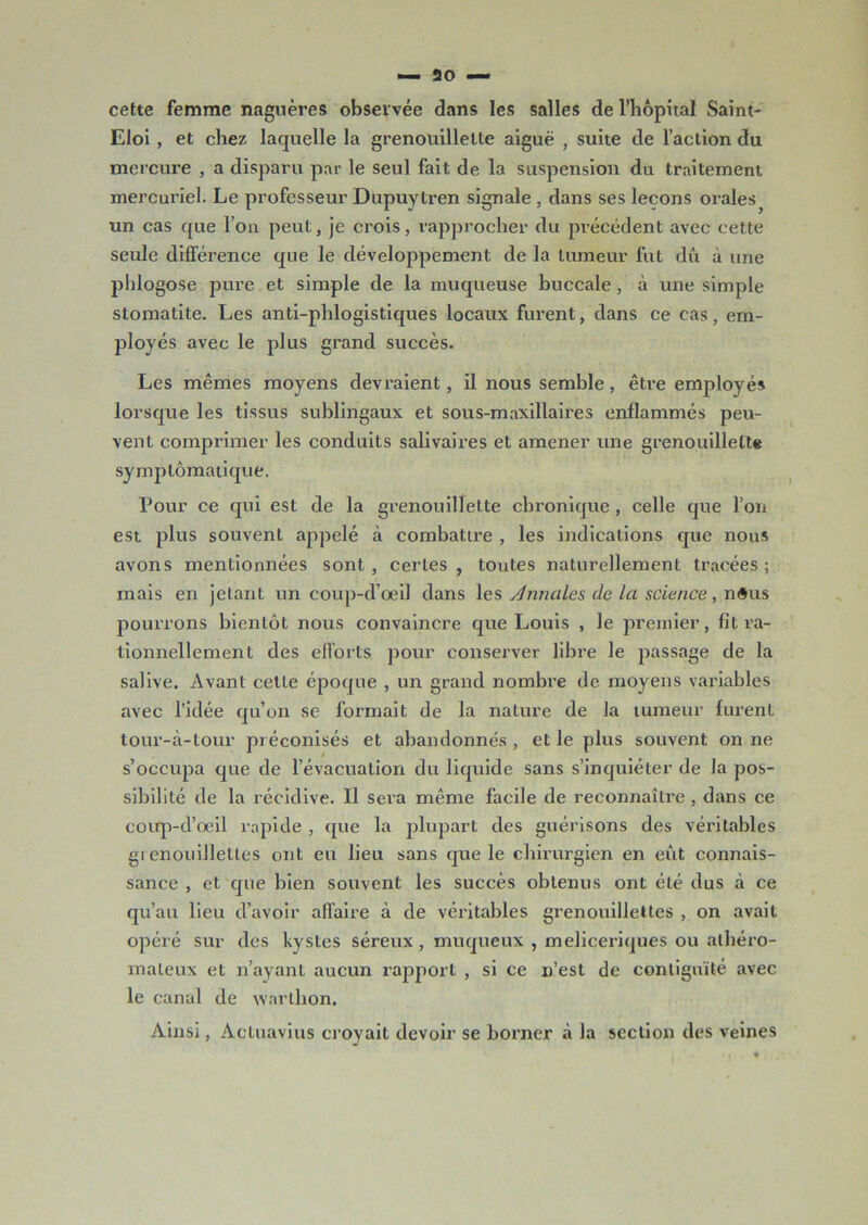 cette femme nagnères observée dans les salles de l’hôpital Saint- Eloi , et chez laquelle la grenouillelte aiguë , suite de l’action du mercure , a disparu par le seul fait de la suspension du traitement mercuriel. Le professeur Dupuytren signale , dans ses leçons orales^ un cas que l’on peut, je crois, rapprocher du précédent avec cette seule différence que le développement de la tumeur fut dû à une phlogose pure et simple de la muqueuse buccale, à une simple stomatite. Les anti-phlogistiques locaux furent, dans ce cas, em- ployés avec le plus grand succès. Les mêmes moyens devraient, il nous semble, être employés lorsque les tissus sublingaux et sous-maxillaires enflammés peu- vent comprimer les conduits salivaires et amener une grenouillelte symptomatique. Pour ce qui est de la grenouillette chronique , celle que l’on est plus souvent appelé à combattre , les indications que nous avons mentionnées sont, certes, toutes naturellement tracées; mais en jetant un eoup-d’oeil dans les Annales, de la science, n<5us pourrons bientôt nous convaincre que Louis , le premier, fit ra- tionnellement des efforts pour conserver libre le passage de la salive. Avant cette époque , un grand nombre de moyens variables avec l’idée qu’on se formait de la nature de la tumeur furent tour-à-tour préconisés et abandonnés , et le plus souvent on ne s’occupa que de l’évacuation du liquide sans s’inquiéter de la pos- sibilité de la récidive. Il sera même facile de reconnaître, dans ce coup-d’oeil rapide , que la plupart des guérisons des véritables gi enouillettes ont eu lieu sans que le chirurgien en eût connais- sance , et que bien souvent les succès obtenus ont été dus à ce qu’au lieu d’avoir affaire à de véritables grenouillettes , on avait opéré sur des kystes séreux, muqueux , meliceriques ou athéro- mateux et n’ayant aucun rapport , si ce n’est de contiguïté avec le canal de warlhon. Ainsi, Actuavius croyait devoir se borner à la section des veines