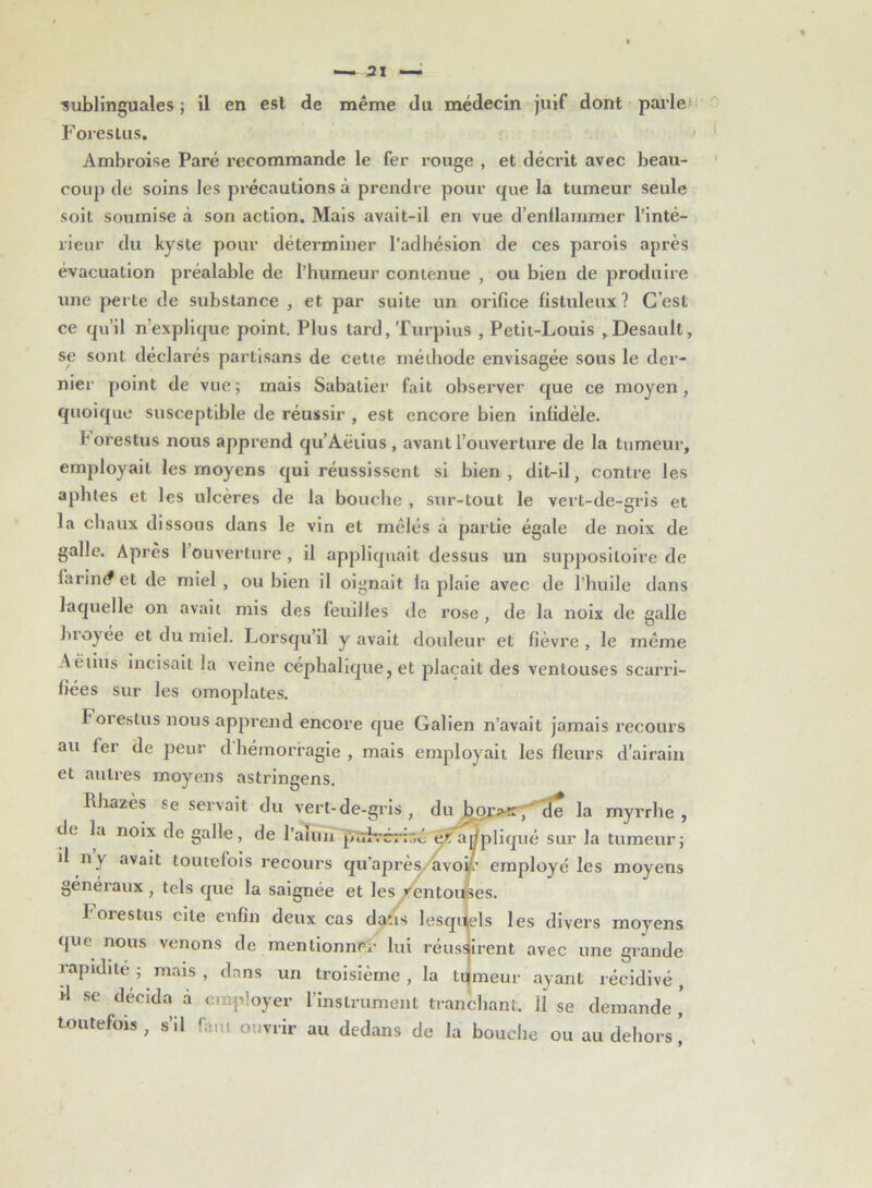 ■sublinguales; il en est de même du médecin juif dont parles Fores Lus. Ambroise Paré recommande le fer rouge , et décrit avec beau- coup de soins les précautions à prendre pour que la tumeur seule soit soumise à son action. Mais avait-il en vue d’enllammer l’inté- rieur du kyste pour déterminer l’adhésion de ces parois après évacuation préalable de l’humeur contenue , ou bien de produire une perte de substance , et par suite un orifice fistuleux ? C’est ce qu’il n’explique point. Plus tard, Turpius , Petit-Louis , Desault, se sont déclarés partisans de cette méthode envisagée sous le der- nier point de vue; mais Sabatier fait observer que ce moyen, quoique susceptible de réussir , est encore bien infidèle. H orestus nous apprend qu’Aëtius , avant l’ouverture de la tumeur, employait les moyens qui réussissent si bien, dit-il, contre les aphtes et les ulcères de la bouche , sur-tout le vert-de-gris et la chaux dissous dans le vin et mêlés à partie égale de noix de galle. Après 1 ouverture , il appliquait dessus un suppositoire de larint? et de miel , ou bien il oignait la plaie avec de l’huile dans laquelle on avait mis des feuilles de rose , de la noix de salle hroyee et du miel. Lorsqu’il y avait douleur et fièvre , le même Aëtius incisait la veine céphalique, et plaçait des ventouses scarri- fiées sur les omoplates. F orestus nous apprend encore que Galien n’avait jamais recours au fer de peur dhémorragie, mais employait les fleurs d’airain et autres moyens astringens. Rhazès se servait du vert-de-gris, du bqr»x, de la myrrhe, de la noix de galle, de l’aiun puivé/toé? e/Tappliqué sur la tumeur; il ny avait toutefois recours qu’après, avoir employé les moyens généraux , tels que la saignée et les Ventouses. F orestus cite enfin deux cas dans lesquels les divers moyens que nous venons de mentionner lui réussirent avec une grande rapidité ; mais , dans un troisième, la tilmeur ayant récidivé, d se décida a employer l’instrument tranchant. 11 se demande , toutefois, s’il faut ouvrir au dedans de la bouche ou au dehors,